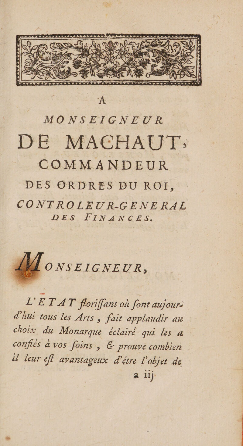 MONSEIGNEUR DE MACHAUT': COMMANDEUR DES ORDRES DU ROI, CONTROLEUR-GENERAL DES FINANCES. MONSEIGNEUR, L'ETAT floriffant où font aujour: d'hui tous les Arts , fait applaudir au choix du Monarque éclairé qui les a confiés à vos foins , &amp; prouve combien leur ef} avantageux d'être l'objet de | a li