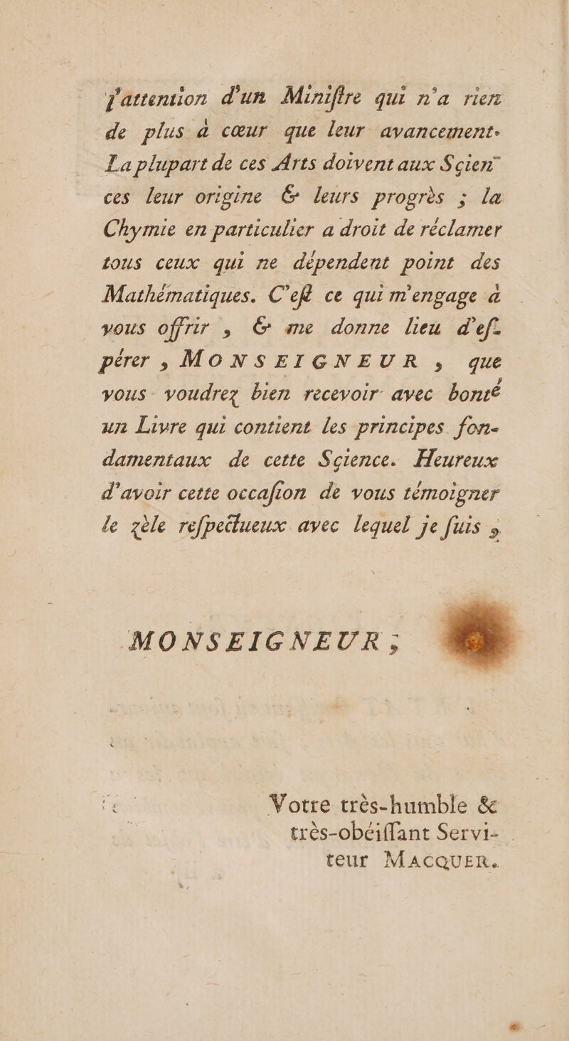 j'attention d'un Minifire qui n'a rien de plus à cœur que leur avancement. La plupart de ces Arts doivent aux Scie” ces leur origine 6 leurs progrès ; la Chymie en particulier a droit de réclamer tous ceux qui ne dépendent point des Mathématiques. C’ef ce qui m'engage à vous offrir , 6 me donne lieu d'ef. pérer , MONSEIGNEUR ,; que yous_ voudrez bien recevoir avec bonté un Livre qui contient les principes. fon damentaux de cette Science. Heureux d’avoir cette occafion de vous témoigner le zèle refpeilueux avec lequel je fuis ; MONSEIGNEUR ; as Votre très-humble &amp; très-obéiffant Servi- | teur MACQUER.