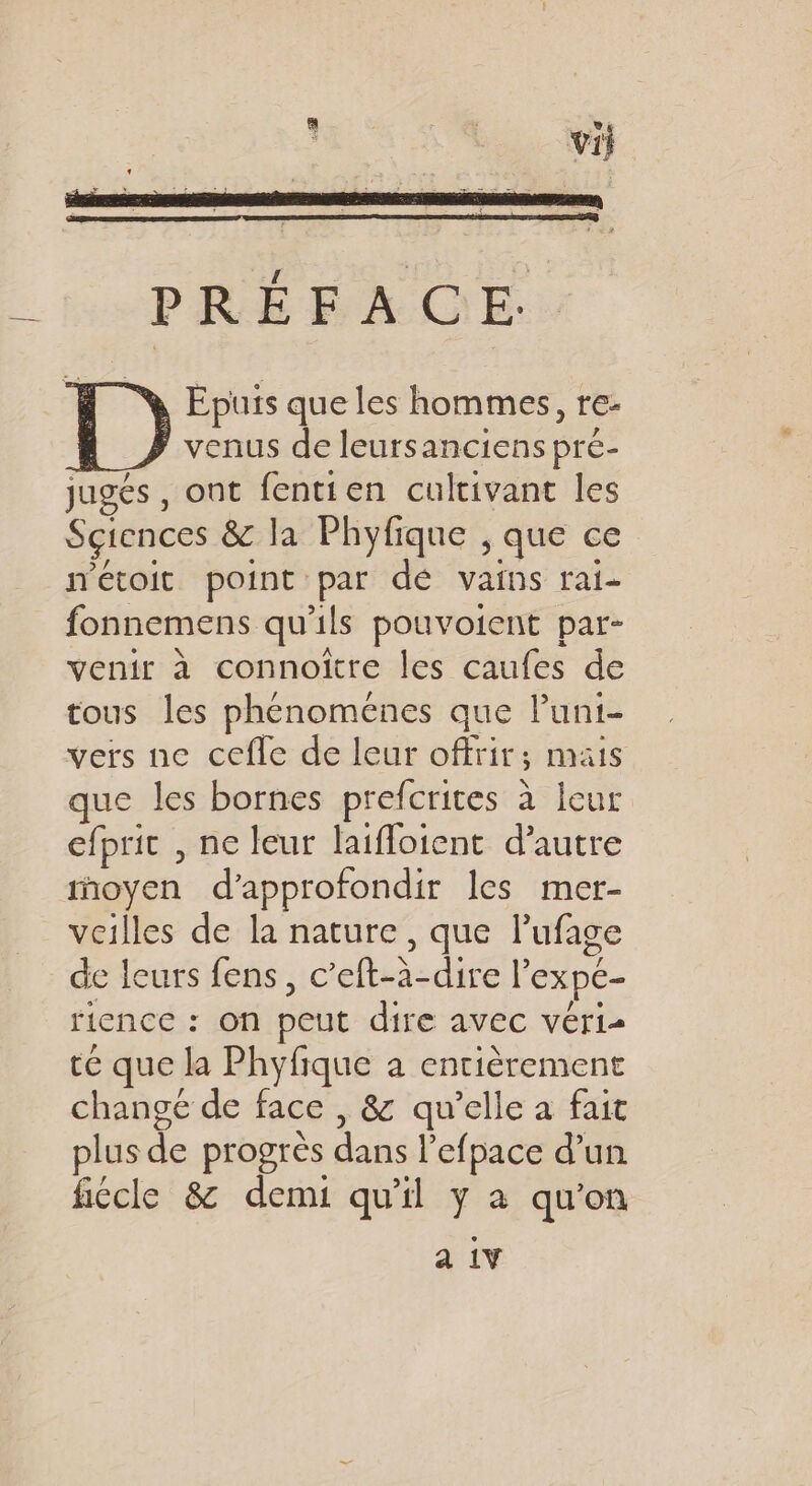 Epuis que les hommes, re- venus de leursanciens pré- jugés , ont fentien culrivant les Sciences &amp; la Phyfique , que ce n'étoit point par dé vains rai- fonnemens qu'ils pouvoient par- venir à connoitre les caufes de tous les phénomenes que lPuni- vers ne cefle de leur offrir; mais que les bornes prefcrites à leur efpric , ne leur laifloient d'autre moyen d'approfondir les mer- veilles de la nature, que Pufage de leurs fens, c’eft-à-dire l’expe- rience : on peut dire avec véris te que la Phyfique à entièrement change de face , 8 qu’elle à fait plus de progrès dans l’efpace d’un fiécle &amp; demi qu'il y à qu’on a 1V