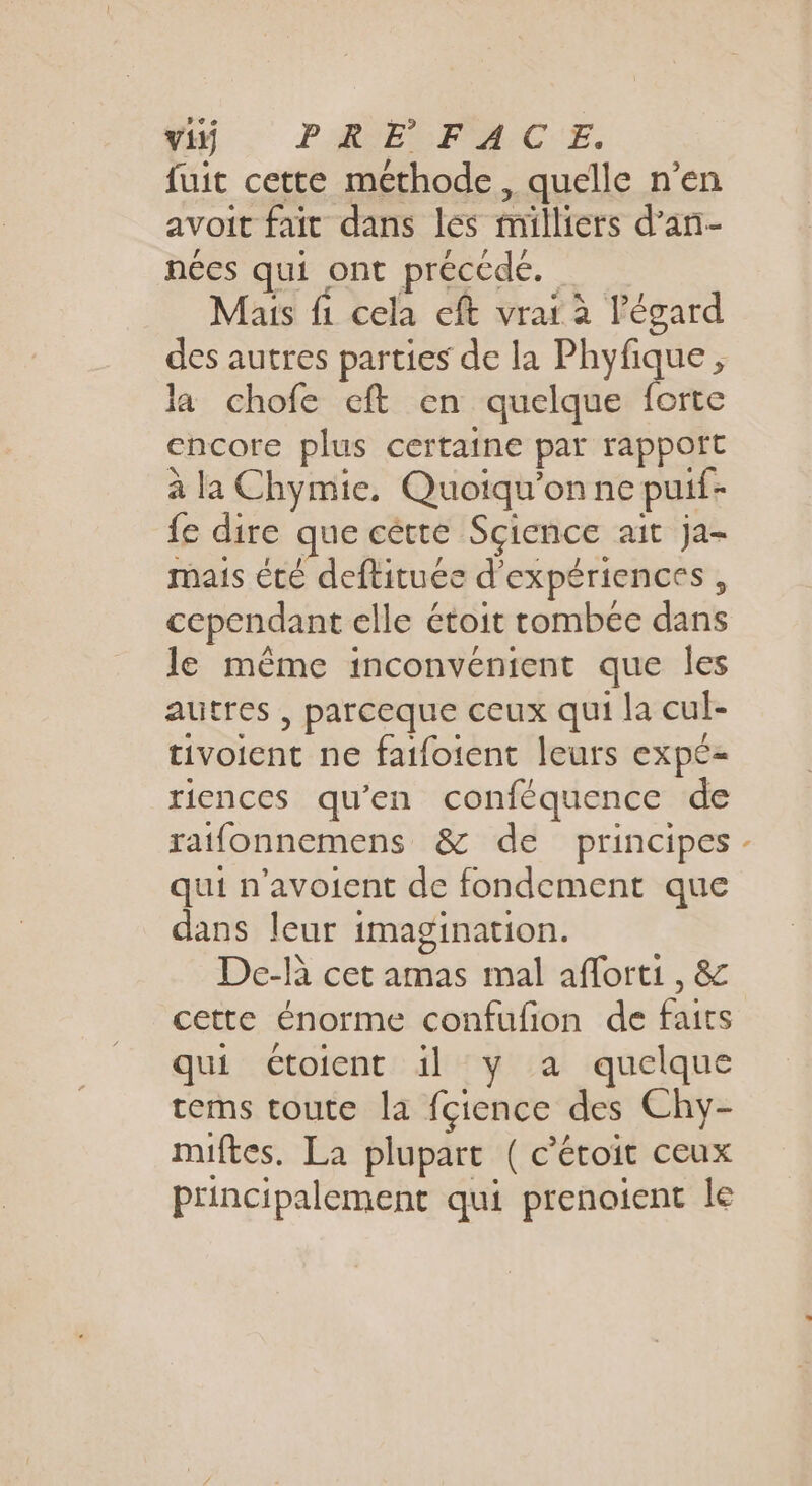 Yi . PRE FACE. fuit cette méthode, quelle n’en avoit fait dans les milliers d’an- nées qui ont précédée. Mais fi cela eft vrai à l'égard des autres parties de la Phyfique, la chofe eft en quelque forte encore plus certaine par rapport à la Chymie, Quoiqu’on ne puif- {e dire que cétte Science ait ja- mais té deftituee d'expériences, cependant elle étoit tombée dans le même inconvénient que les autres , parceque ceux qui la cul- tivoient ne faifoient leurs expe-= riences qu’en conféquence de ratfonnemens &amp; de principes qui n’avoient de fondement que dans leur imagination. De-là cet amas mal aflorti , &amp; cette énorme confufion de faits qui étoient il y a quelque tems toute la fçience des Chy- miftes. La plupart ( c’étoit ceux principalement qui prenaient le L