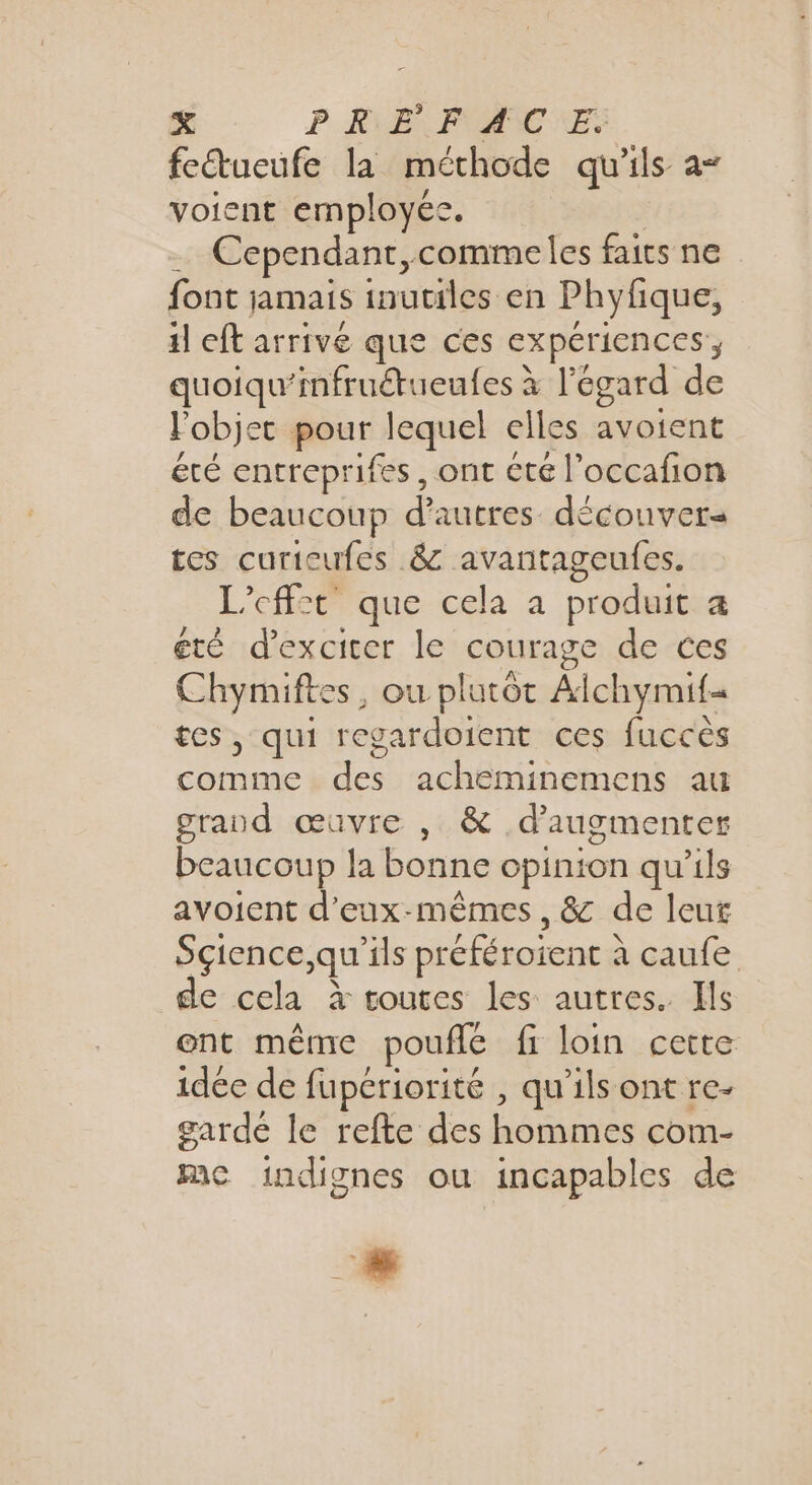 feétueufe la méthode qu'ils a- voient employée. &gt; Cependant, comme les faits ne font jamais inutiles en Phyfque, il eft arrivé que ces expériences , quoiqu’infruétueufes à l'égard de Fobjet pour lequel elles avotent été entreprifes, ont été l’occafon de beaucoup Fe découvers tes curieufes 8 avantageufes. L’cff:t que cela a produit a été d’exciter le courage de ces SR ou plutôt Alchymifi s, qui regardoient ces fuccès comme de. acheminemens au grand œuvre , &amp; d'augmenter beaucoup la bonne opinion qu’ils avoient d'eux-mêmes, &amp; de leut Sçience,qu’ils préféroient à à caufe de cela à toutes les autres. Ils ent même pouffé fi loin cette idée de fupcriorité , qu’ils ont re- garde le refte des hommes com- mc indignes ou incapables de L..