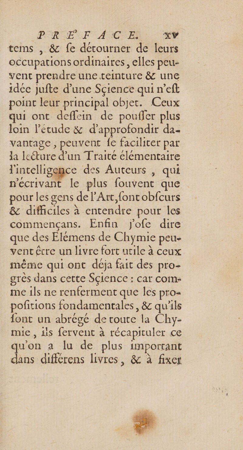 te OPEN F ANGLE: tems , &amp; fe détourner de leurs occupations ordinaires, elles peu- vent prendre une teinture &amp; une idée jufte d’une Science qui n’eft point leur principal objet. Ceux qui ont defflein de pouffer plus Join l’etude &amp; d'approfondir da- vantage , peuvent fe faciliter par la leéture d’un Traité élémentaire l'intelligemce des Auteurs , qui nécrivant le plus fouvent que pour les gens de l'Art, font obfcurs &amp; difficiles à entendre pour les commencans. Enfin j'ofe dire que des Elémens de Chymie peu- ventêcre un livre fort utile à ceux même qui ont déja fait des pro- grès dans cette Sçience : car com me ils ne renferment que les pro- pofitions fondamentales, &amp; qu’ils font un abrégé de route la Chy- mie, is fervent à récapituler ce qu'on a lu de plus important dans différens livres, &amp; à fixes SN r Ph
