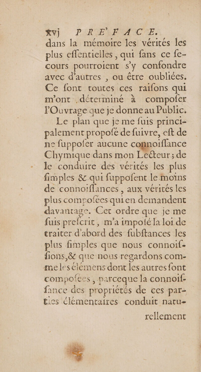 dans la mémoire les vérités Îles plus effentielles qui fans ce {e- cours pourroient s'y confondre avec d’autres , ou être oubliées. Ce font toutes ces raifons qui m'ont déterminé à compofer F Ouvrage que je donne au Public. Le plan que je me fuis princi- palement propofe de fuivre, eft de ne fuppols er aucune conf Pince Chymique dans mon Lecteur ; de le conduire des vérités les plus fimples &amp; qui fuppofent le moins de connoïffances , aux vérités les plus compofces qui en demandent davantage. Cet ordre que je me fuis prefcric ; m'a impolé la loi de traiter d’abord des fubftances les plus fimples que nous connoif- fions,&amp; que nous regardons com- meles élémens dont les autres {font coin; ofee Si parceque la connoif- fanse äcs propriétés de ces par- tics élémentaires conduit natu- rellement