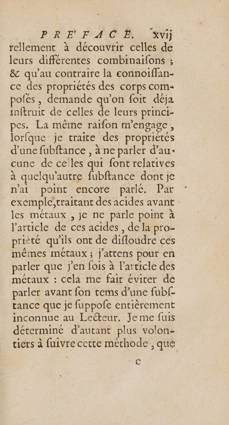 PRE FAC À “vi rellement à découvrir celles de leurs différentes combinaifons ; &amp; qu’au contraire la eonnoiffan- ce des proprictés des corps com- pofes , demande qu’on foit déja inftruit de celles de leurs princi- pes. La même raifon m'engage, lorfque je traite des proprietes d’une fubftance , à ne parler d’au- cune de celles qui font relatives à quelqu'autre fubftance dont je n'ai point encoré parlé. Pat exemple;traitant des acides avant : les métaux , je ne parle point à l'article de ces acides , de la pro- prieté qu'ils ont de difloudre ces mêmes métaux; j'attens pour en parler que j'en fois à l’article des métaux : cela me fait éviter de parler avant fon tems d’une fubf- tance que je fuppofe entièrement inconnue au Leéteur. Je me fuis détermine d'autant plus volon- tiers à fuivre cette méthode , que 44