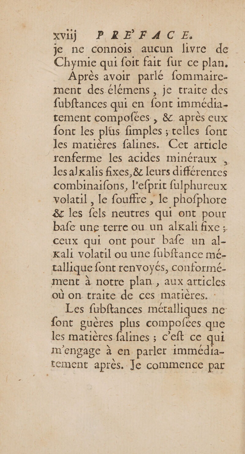 XV) PREFACE. je ne connois aucun livre de Chymie qui foit fait fur ce plan. Après avoir parlé fommaire- ment des élémens , je traite des fubftances qui en font immédia- tement compofées , &amp; après eux {ont les plüs fimples ; celles fonc les matières falines. Cet article renferme les acides minéraux les alkalis fixes, &amp; leurs différences combinaifons, l’efprit fulphureux volatil , le fouffre , le phofphore &amp; les {els neutres qui ont pour bafe ung terre ou un alkali fixe :. ceux qui ont pour bafe un al- Kali volatil ou une fubftance mé- _ tallique font renvoyés, conformé- ment à notre plan, aux articles où on traite de ces marières. : Les fubftances métalliques ne- font guères plus compofées que les matières falines ; c’eft ce qui m'engage à en parler immédia- tement après. Je commence par