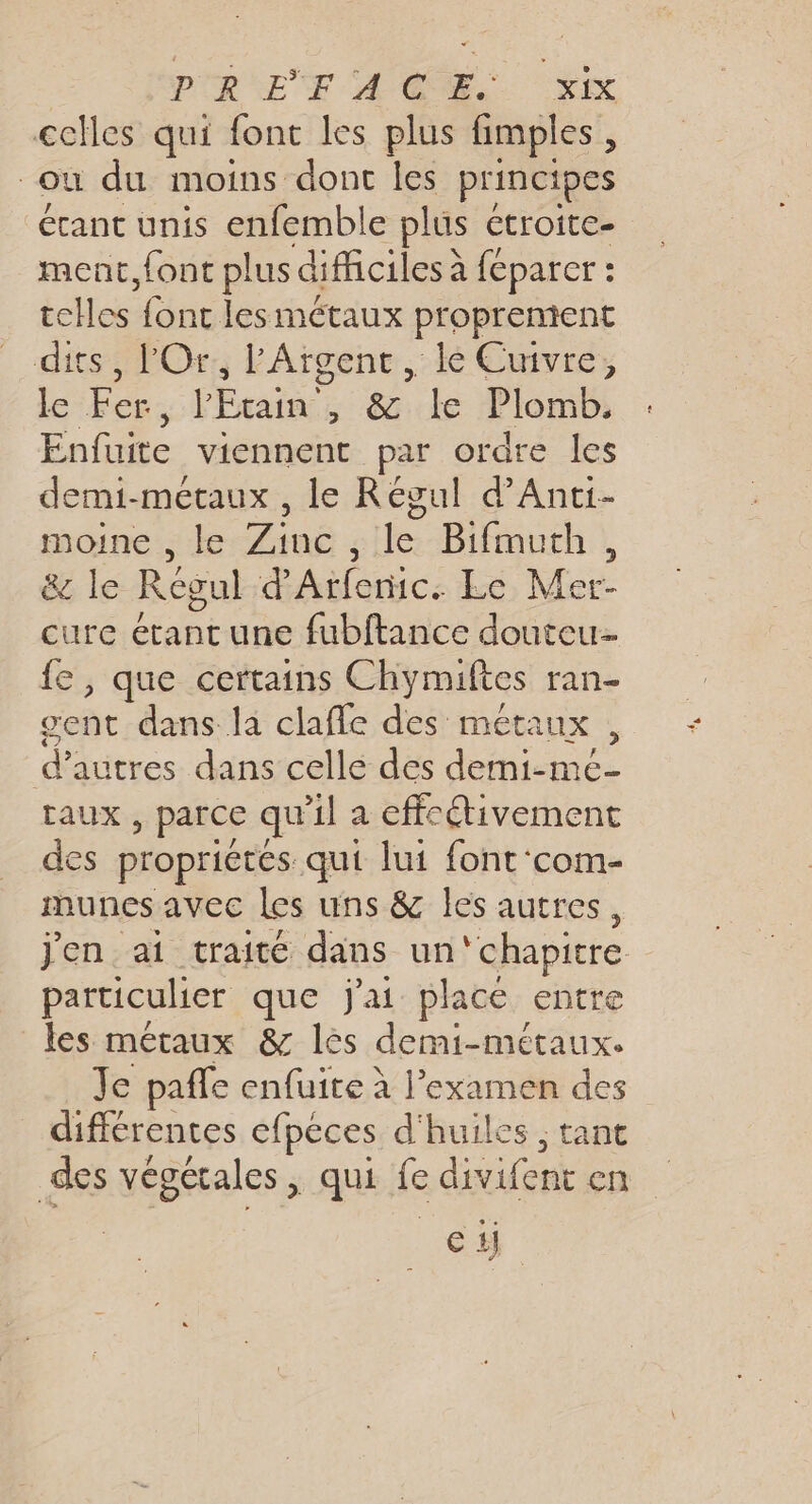 PRET ACOME.. SX cclles qui font les plus fimples, où du moins dont les principes étant unis enfemble plus etroite- ment, font plus difficiles à feparer : telles font les métaux proprenient dits, l'Or., l'Aïgenc , le Cuivre, le Fer, l'Étain , &amp; le Plomb. Enfuite viennent par ordre les demi-métaux , le Régul d’Anti- moine , le Zinc , le Bifmuth, &amp; le Régul d Mc Le Mer- cure étant une fubftance douteu- fe , que certains Chymiftes ran- gent dans la clafle des métaux , d’autres dans celle des demi-mc- taux , parce qu Al a effectivement cs propriétés qui lui font‘com- munes aVCC Les uns &amp; les autres, j'en at traité dans un ‘chapitre particulier que j'ai place entre les méraux &amp; lès demi-métaux. Je paffe enfuite à l'examen des différentes efpéces d'huiles ; tant des végétales, qui fe divifent en N°1