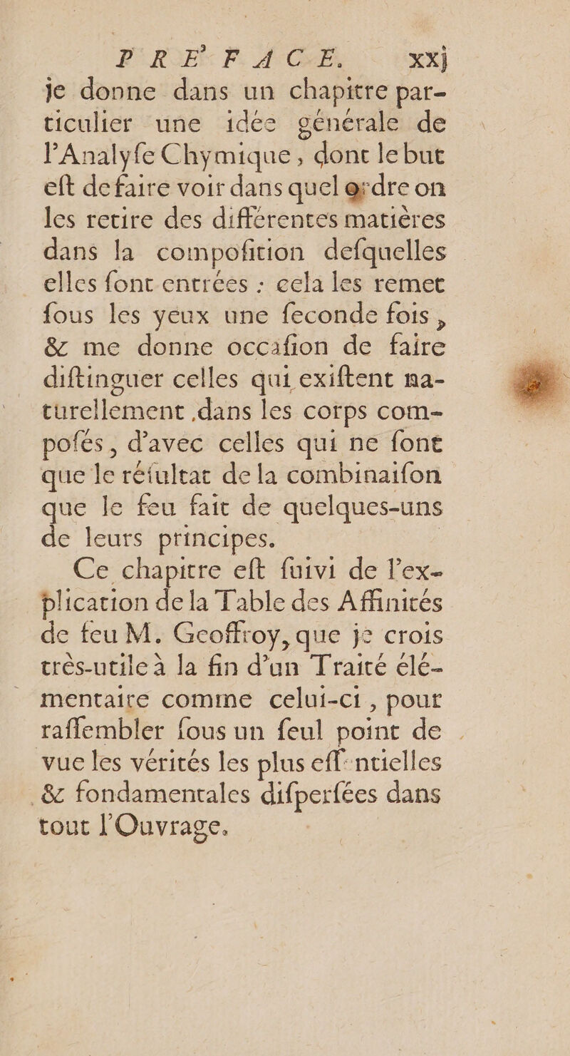 PRE PF. ATCAEX XX) je donne dans un chapitre par- ticulier une idée générale de P'Analyfe Chymique, dont le but eft defaire voir dans quel erdre on les retire des différentes matières dans la compoftion defquelles _ elles fonc entrées : eela les remet fous les yeux une feconde fois, &amp; me donne occafion de faire diftinguer celles qui exiftent na- turellement dans les corps com- pofes, d'avec celles qui ne font que le réfultat de la combinaifon que le feu fait de quelques-uns de leurs principes. | Ce chapitre eft fuivi de lex plication de la Table des Affinités de feu M. Gcoffroy, que je crois très-utile à la fin d’un Traité élé- mentaite comme celui-ci, pour raflembler fous un feul point de vue les vérités les plus eff: ntielles 8 fondamentales difperfées dans tout l'Ouvrage.