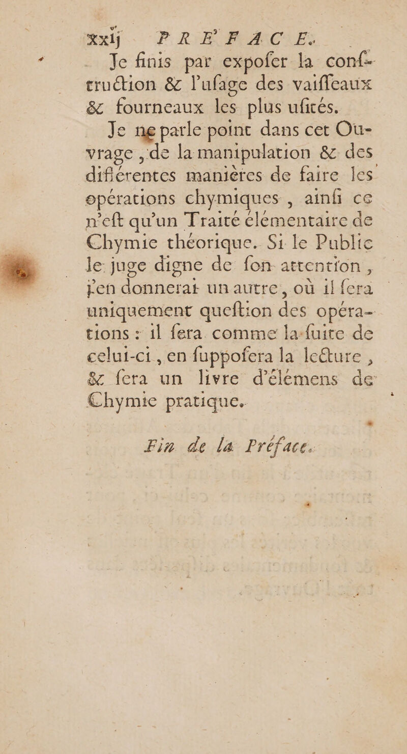 Su. PRIMIMMMCLES. Je finis par expofer la conf cruction &amp; l’ufage des vaifleaux &amp; fourneaux les plus uficés. Je ne parle point dans cet Ou- vrage , de la manipulation &amp; des difiérentes manières de faire les opérations chymiques , aimfi ce n'eft qu'un Traire cléementaire de Chymie théorique. Si le Public le: juge digne de fon attention, pen donnerat unautre, où il fera uniquement queftion des opéra- tions : il fera comme la-fuite de celui-ci, en fuppofera la leture, &amp; fera un livre d’élémens de Chymie pratique. Fin de la Préface.