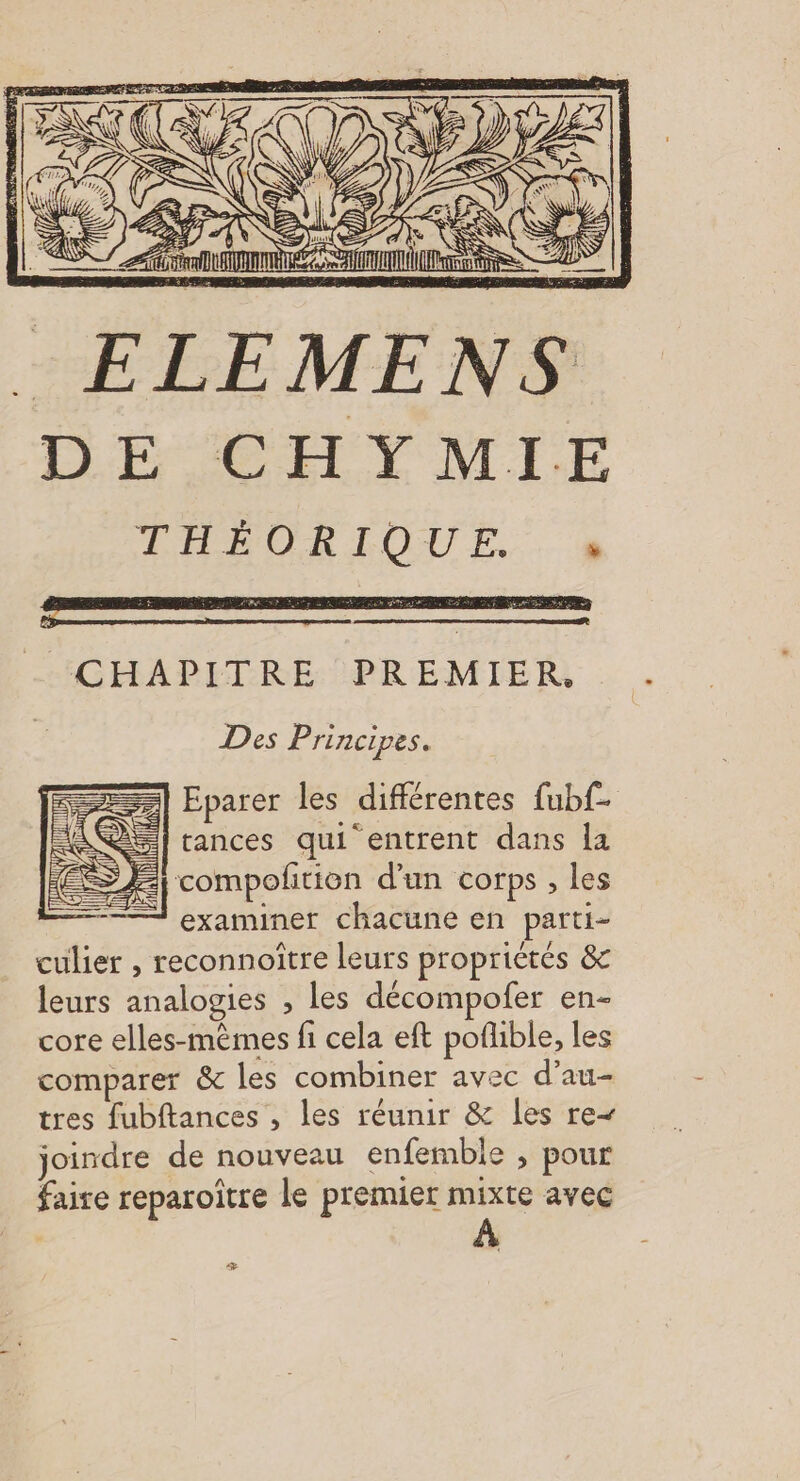 CS _ ELEMENS LLECSRCEL LMI LE TÉVORIOUE.. à ax CHAPITRE PREMIER. Des Principes. Eparer les différentes fubf- | tances qui entrent dans la = compoltion d'un corps , les examiner chacune en parti- culier , reconnoître leurs propriétés &amp; leurs analogies , les décompofer en- core elles-mêmes fi cela eft poflible, les comparer &amp; les combiner avec d’au- tres fubftances , les réunir &amp; les re joindre de nouveau enfemble , pour faire reparoïtre le premier mixte avec æ -