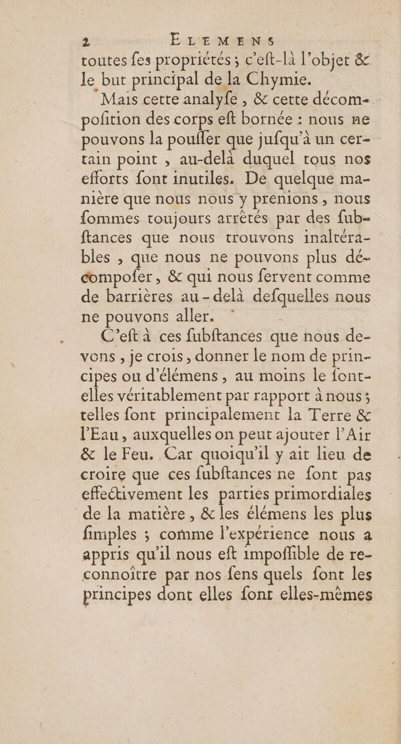 toutes fes proprictés ; c'eft-là l'objet &amp; le but principal de la Chymie. Mais cette analyfe , &amp; cette décom- pofition des corps eft bornée : nous me pouvons la poufler que jufqu’à un cer- tain point , au-delà duquel tous nos efforts font inutiles. De quelque ma- nière que nous nous y prenions , nous fommes toujours arrètés par des fub- ftances que nous trouvons inaltéra- bles , que nous ne pouvons plus dé- compofer , &amp; qui nous fervent comme de barrières au-delà defquelles nous ne pouvons aller. , C’eft à ces fubftances que nous de- vons , je crois, donner le nom de prin- cipes ou d’élémens , au moins le font- elles véritablement par rapport à nous; telles font principalement la Terre &amp; l'Eau, auxquelles on peut ajouter l’Air &amp; le Feu. Car quoiqu'il y ait lieu de croire que ces fubftances ne font pas effectivement les parties primordiales de la matière, &amp; les élémens les plus fimples ; comme l’expérience nous a appris qu'il nous eft impoñhble de re- connoître par nos fens quels font les principes dont elles font elles-mêmes