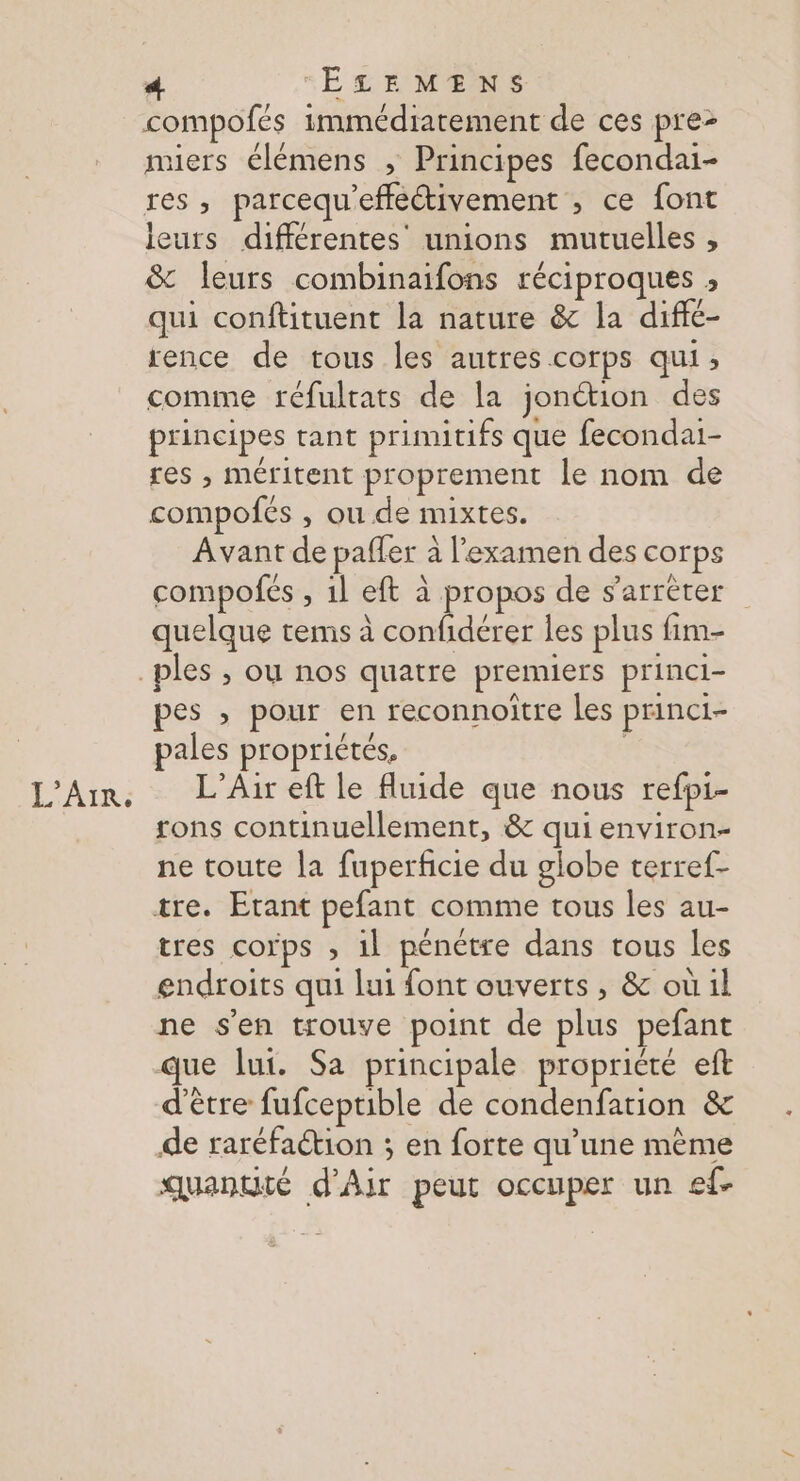L'AIR. compofés immédiatement de ces pre- miers élémens ; Principes fecondai- res, parcequ'effeétivement , ce font leurs différentes’ unions mutuelles , &amp; leurs combinaifons réciproques ; qui conftituent la nature &amp;c la diffé- rence de tous les autres corps qui, comme réfultats de la jonétion des principes tant primitifs que fecondai- res , méritent proprement le nom de compofés , ou de mixtes. Avant de paffer à l'examen des corps compofés , 1l eft à propos de s'arrèter quelque tems à confidérer les plus fim- pes , pour en reconnoitre les princi- pales propriétés, L’Air eft le fluide que nous refpi- tons continuellement, &amp; qui environ- ne toute la fuperficie du globe terref- tres corps ; 1l pénétre dans tous les endroits qui lui font ouverts , &amp; où il ne s'en trouve point de plus pefant que lui. Sa principale propricté eft d'être fufceptible de condenfation &amp; de raréfaétion ; en forte qu’une mème