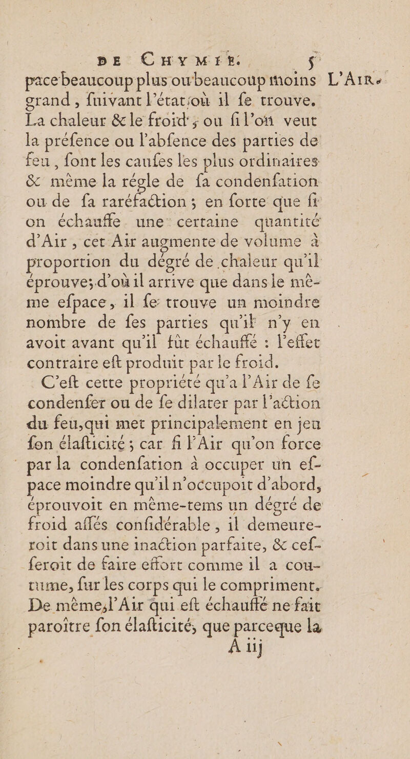 pe CHYMIE. $ pace beaucoup plus owbeaucoupmoins L’Arr< grand , fuivant l’étatioù 1l fe trouve. La chaleur &amp;le froid’; ou fil’oï veut la préfence ou labfence des parties de feu , font les caufes les plus ordinaires &amp; même la régle de fa condenfation ou de fa raréfaétion ; en forte que fi on échaufle. une’ certaine quantité d’Air , cet Air augmente de volume à proportion du dégre de chaleur qu'il éprouve;d'où il arrive que danse mè- me efpace, il fe: trouve un moindre nombre de fes parties qu'if n'y en avoit avant qu'il fût échauffé : l'effet contraire eft produit par le froid. C'eft cette propriete qu'a l'Air de fe condenfer ou de fe dilater par l’aétion du feu,qui met principalement en jeu fon élafticité ; car fi PAir qu'on force par la condenfation à occuper un ef- pace moindre qu'il n'occupoit d'abord, éprouvoit en mème-tems un dégré de froid aflés confidérable , il demeure- roit dans une inaction parfaite, &amp; cef- feroit de faire effort comme il a cou- rume, fur les corps qui le compriment. De même,l Air qui eft échaufté ne fait paroitre fon élafticité, que parceque IE À 11}