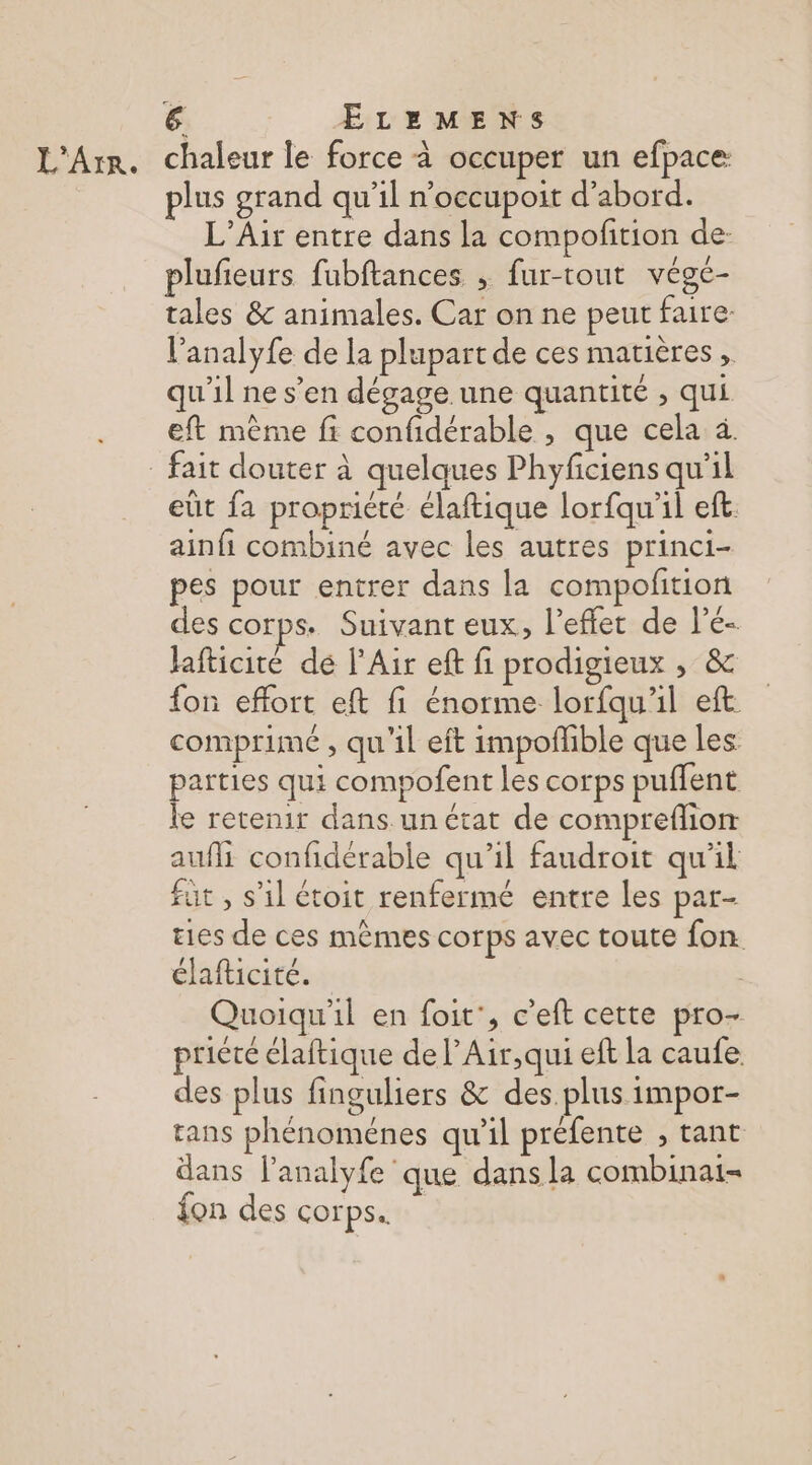L'Arr. chaleur le force à occuper un efpace plus grand qu’il n’occupoit d’abord. L’Air entre dans la compofition de- plufieurs fubftances , fur-tout vége- tales &amp; animales. Car on ne peut faire l’analyfe de la plupart de ces matières , qu'il ne s’en dégage une quantité , qui eft même fi confidérable , que cela à. _ fait douter à quelques Phyficiens qu’il eût fa propriété élaftique lorfqu'il eft. ainfi combiné avec les autres princi- pes pour entrer dans la compofition des COr ps. Suivant eux, l'effet de l’é- Jafticité de l'Air ef fi prodigieux , &amp; fon effort eft fi énorme lorfqu'il eft comprimé , qu'il eft impoflible que les parties qui compofent les corps puffent le retenir dans un etat de compreflion aufi confidérable qu’il faudroit qu'il fut , s'il étoit renfermé entre les par- ties de ces mêmes corps avec toute fon. élafticité. | Quoiqu'il en foit', c’eft cette pro- priére élaftique de l’Air,qui eft la caufe. des plus finguliers &amp; des plus impor- tans phénomenes qu'il préfente , tant dans l'analyfe que dans la combinai- fon des corps.