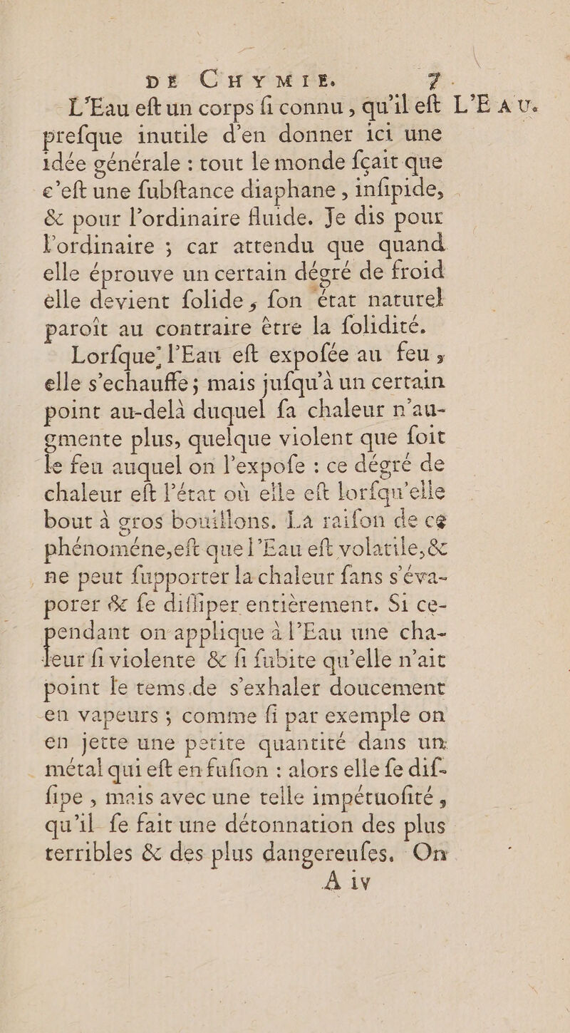 L'Eau eft un corps fi connu, qu'ileft L'EAU. prefque inutile d'en donner ici une idée générale : tout le monde fçait que e’eft une fubftance diaphane, infipide, &amp; pour l'ordinaire fluide. Je dis pour l'ordinaire ; car attendu que quand elle éprouve un certain dégré de froid elle devient folide ; fon érat naturel aroît au contraire être la folidité. Lorfque’ l'Eau eft expofée au feu, elle s’echauffe ; mais jufqu’à un certain point au-delà duquel fa chaleur n'au- gmente plus, quelque violent que foit ke fen auquel on l’expofe : ce dégré de chaleur eft lérat où eîle eft lorfaqw'elle bout à gros bouiflons. La raifon de ce phénoméne;eft que l’Eau eft volatile, &amp; ne peut fupporter la chaleur fans s'éva- porer &amp; fe difhiper entièrement. Si ce- re on applique à l’Eau une cha- eur fi violente &amp; f fubite qu’elle n'ait point fe tems.de s'exhaler doucement en vapeurs ; comme fi par exemple on en jette une petite quantité dans un métal qui eft en fufion : alors elle fe dif- fipe , mais avec une telle impetuofité, qu'il fe fait une détonnation des plus terribles &amp; des plus dangereufes. On À 1v