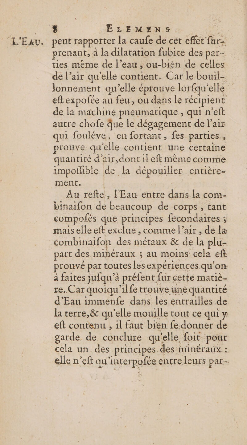 2,10 ELEMENS + L'EAU. peut rapporter la caufe de cet effet far-. prenant, à la dilatation fubite des par- ties mème de l’eau , ou-bièn de celles de l’air qu’elle contient. Car le bouil- Jonnement qu’elle éprouve lorfqu’elle eft expofée au feu, ou dans le récipient de la machine pneumatique , qui n’eft autre chofe que le dégagement de l'air qui fouléve, en fortant , fes parties , prouve qu'elle contient une certaine quantité d’air,dont il eft même comme impofhble de la dépouiller entière- ment. RE | Au refte, l'Eau entre dans la com- binaifon de beaucoup de corps, tant compofés que principes fecondaires ; mais elle eft exclue , comme l’air , de la combinaifon des métaux &amp; de la plu- part des mihéraux ; au moins cela eft prouvé par toutes les expériences qu'on à faites jufqu’à préfent fur cette matiè- re. Car quoiqu'il fe trouve-une quantité d'Eau immenfe dans les entrailles de la terre, &amp; qu'elle mouille tout ce qui y: eft contenu , il faut bien fe-donner de garde de conclure qu'elle foit pour cela un des principes. des minéraux : elle n’eft qu'interpofée entre leurs par-