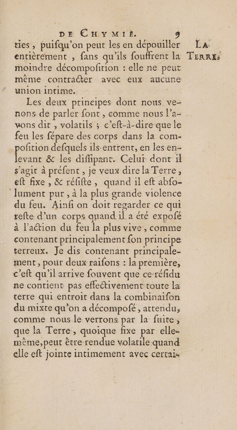 DE Cuy Mis. ties, puifqu’on peut les en dépouiller moindre décompofirion : elle ne peut même contracter avec eux aucune union intime. Les deux principes dont nous ve- nons de parler font , comme nous l’a- vons dit , volatils ; c’eft-à-dire que le feu les fépare des corps dans la com- pofition defquels 1ls-entrent, en les en es &amp; les diffipant. Celur dont il s’agit à préfent , je veux direla Terre, eft fixe , &amp; réfifte, quand il eft abfo- : Jument pur , à la plus grande violence du feu. Ainfi on doit regarder ce qui tefte d’un corps quand il a été expofé à l’action du feu la plus vive , comme contenant principalement fon He terreux. Je dis contenant principale- ment , pour deux raifons : la première, c’eft qu'il arrive fouvent que ce-réfidu ne contient pas effectivement toute la terre qui entroit dans la combinaifon du mixte qu’on a décompofé , attendu, comme nous le verrons par la fuite, que la Terre, quoique fixe par elle- mème, peut être rendue volatile-quand elle eft jointe intimement avec certais Lx