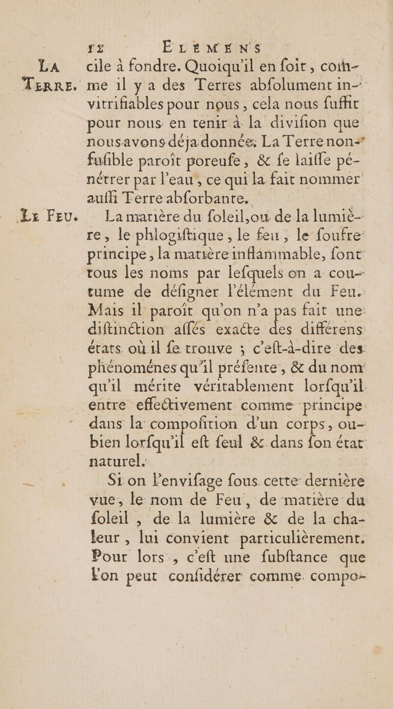 FE ra TERRE. Lx FEU. f2 ELEMENS cile à fondre. Quoiqu'il en foit , coin me 1l ya des Terres abfolument in- vitrifiables pour nous, cela nous fufht pour nous en tenir à la divifion que nousavons déja donnée, La Terrenon= fufible paroît poreufe, &amp; fe laïfle pe- nétrer par l’eau , ce qui la fait nommer auf Terre abforbante. La matière du foleil,ow de la lumiè- re, le phlogiftique , le feu , le foufre- principe , la matière inflammable, font tous les noms par lefquels on a cou- tume de défigner l'élément du Feu. Mais 1l paroït qu'on n’a pas fait une diftinction affés exacte des différens états. où.il fe trouve ; c’eftà-dire des phénoménes qu'il préfente, &amp; dunom qu'il mérite véritablement lorfqu'il entre effectivement comme principe dans la compoñtion d’un corps, ou- bien lorfqu'il eft feul 8: dans fon état naturel. Si on l'envifage fous cette dernière vue, le nom de Feu, de matière du foleil , de la lumière &amp; de la cha- leur , lui convient particulièrement. Pour lors , c’eft une fubftance que Fon peut confidérer comme. compo: