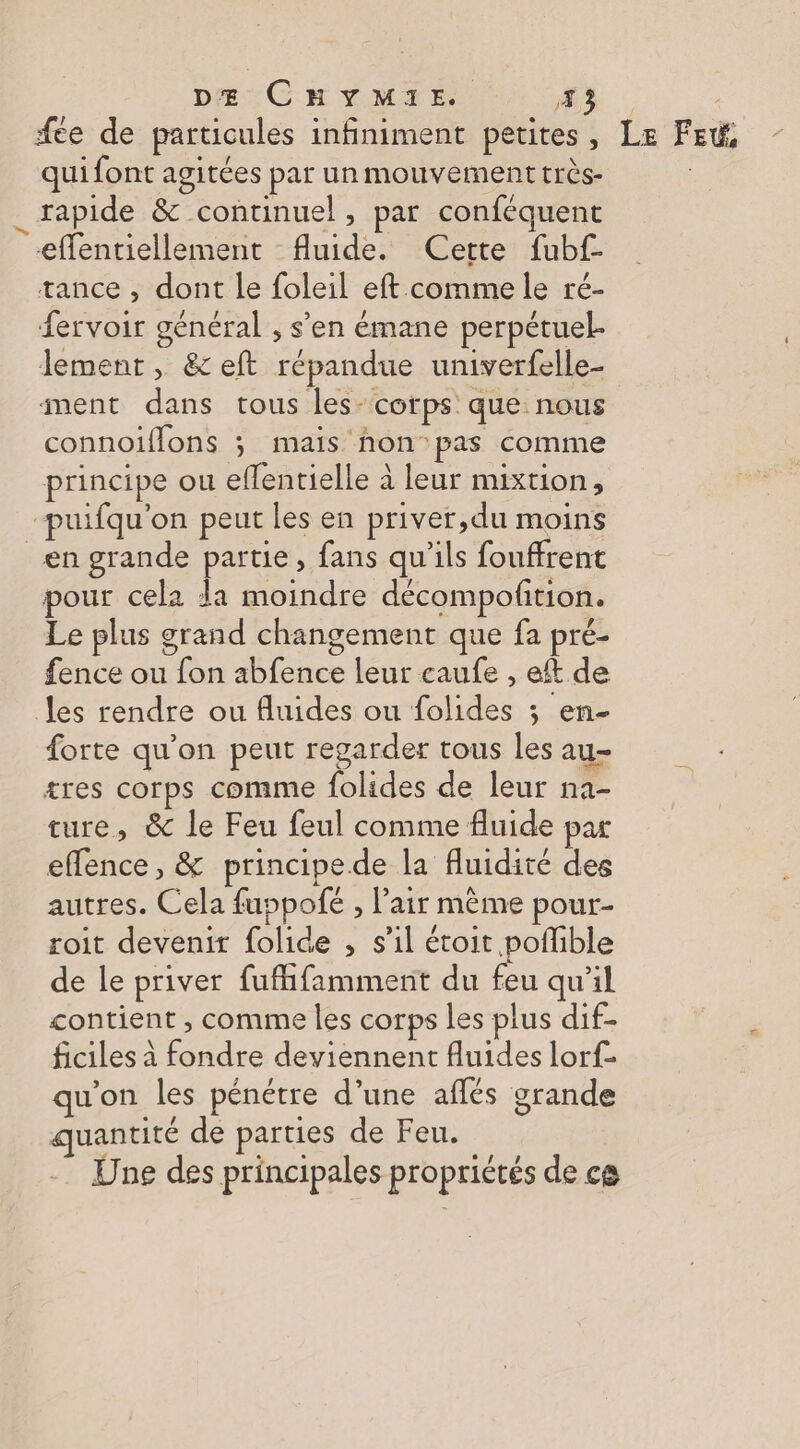 DE CHYMIE EX fee de particules infiniment petites, Le FEt qui font agitées par un mouvement très- | 4 rapide &amp; continuel » par conféquent effentiellement fluide. Cette fubf- tance , dont le foleil eft comme le ré- fervoir général , s’en émane perpétuel. lement, &amp; eft répandue univerfelle- ment dans tous les- corps que nous connoïffons ; mais non pas comme principe ou effentielle à leur mixtion, -puifqu'on peut les en priver,du moins en grande partie, fans qu'ils fouffrent pour cela da moindre décompofñtion. Le plus grand changement que fa pré- fence ou fon abfence leur caufe , eft de es rendre ou fluides ou folides ; en- forte qu'on peut regarder tous les au- tres corps comme folides de leur na- ture, &amp; le Feu feul comme fluide par effence, &amp; principe de la fluidité des autres. Cela fuppofé , l’air même pour- roit devenir folide , s’il étoit poffible de le priver fufifamment du feu qu’il contient , comme les corps les plus dif- ficiles à fondre deviennent fluides lorf- qu'on les pénétre d’une aflés grande quantité de parties de Feu. Une des principales propriétés de ce