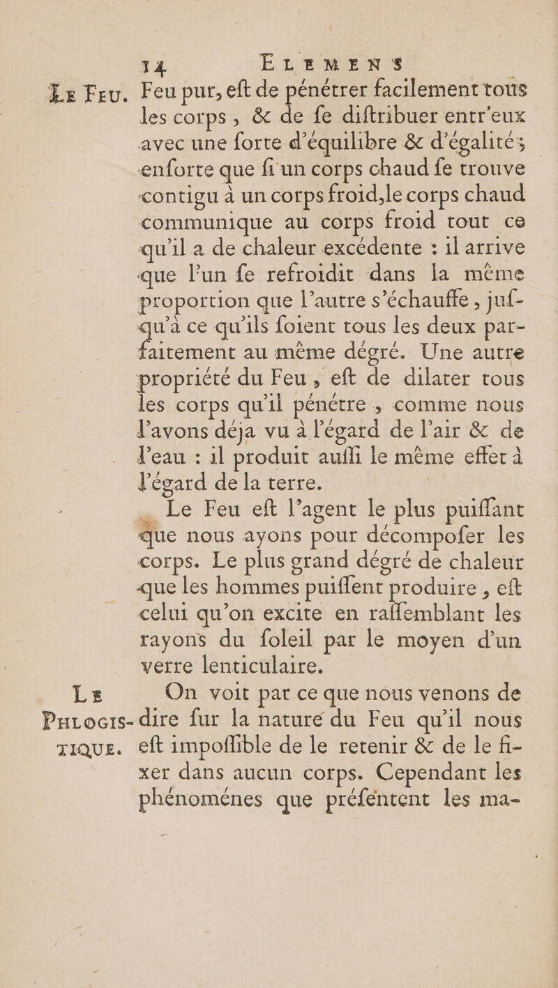 Le Feu. Feu pur, eft de pénétrer facilement tous les corps, &amp; de fe diftribuer entr'eux avec une forte d'équilibre &amp; d'égalité; enforte que fi un corps chaud fe trouve contigu à un corps froid,le corps chaud communique au corps froid tout ce qu’il a de chaleur excédente : il arrive que l'un fe refroidit dans la même proportion que l’autre s’échauffe , juf- qu'à ce qu'ils foient tous les deux par- EN à au même dégré. Une autre propriété du Feu, eft de dilater tous les corps qu'il pénétre ; comme nous l'avons déja vu à l'égard de l'air &amp; de l’eau : 1l produit aufli le même effer à l'égard de la terre. | Le Feu eft l’agent le plus puiffant Que nous ayons pour décompofer les corps. Le plus grand dégré de chaleur que les hommes puiflent ARR , eft celui qu’on excite en raflemblant les rayons du foleil par le moyen d’un verre lenticulaire. Le On voit par ce que nous venons de PuLocis- dire fur la nature du Feu qu’il nous TiQuE. €ft impoflble de le retenir &amp; de le fi- xer dans aucun corps. Cependant les phénoménes que préféntent les ma-