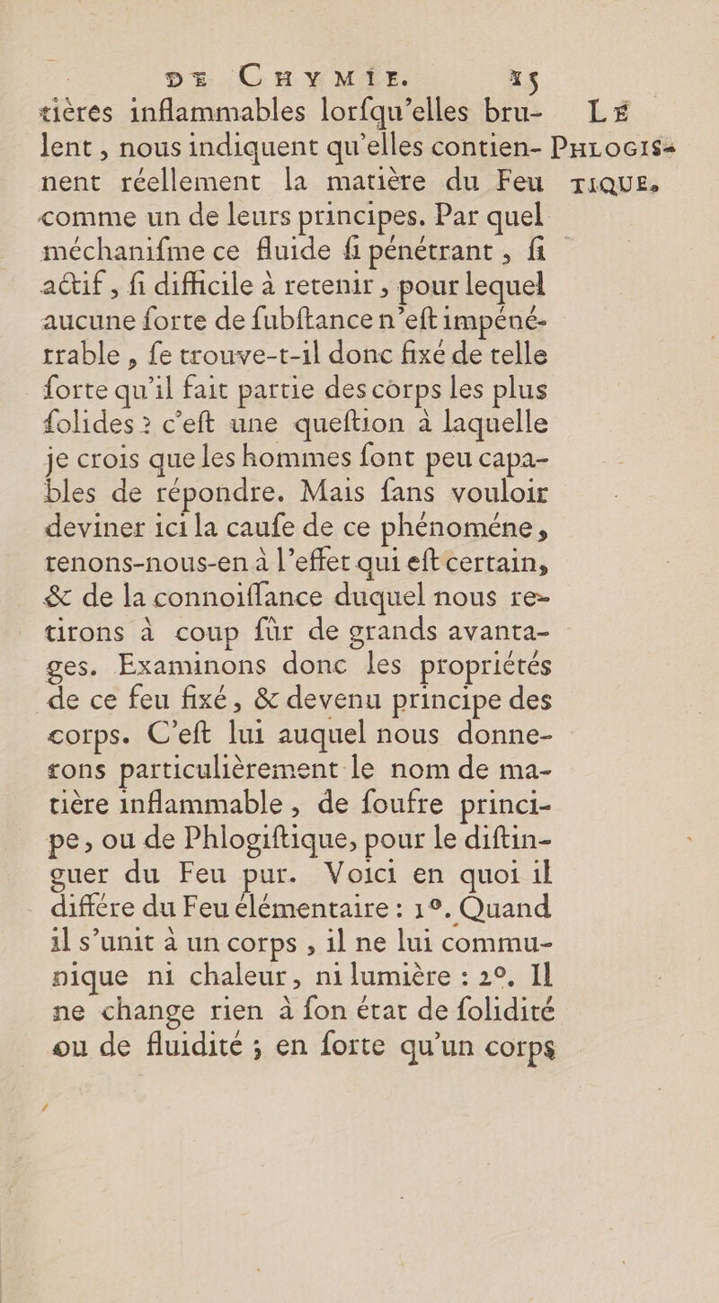tières inflammables lorfqu’elles bru- LE lent , nous indiquent qu’elles contien- Parocis< nent réellement la matière du Feu rique. comme un de leurs principes. Par quel méchanifme ce fluide fi pénétrant, fi actif, fi difhcile à retenir , pour lequel aucune forte de fubftance n’eft impéné- trable , fe trouve-t-1l donc fixé de telle forte qu’il fait partie des corps les plus {olides ? c’eft une queftion à laquelle je crois que les hommes font peu capa- bles de répondre. Mais fans vouloir deviner 1c1 la caufe de ce phénoméne, renons-nous-en à l’effet qui eft certain, &amp; de la connoifflance duquel nous re- tirons à coup fur de grands avanta- ges. Examinons donc les propriétés de ce feu fixé, &amp; devenu principe des corps. C’eft lui auquel nous donne- ons particulièrement le nom de ma- tière inflammable , de foufre princi- pe, ou de Phlogiftique, pour le diftin- ouer du Feu pur. Voici en quoi il différe du Feu élémentaire : 1°. Quand 1] s’unit à un corps , il ne lui commu- pique n1 chaleur, ni lumière : 2°, 11 ne change rien à fon état de folidité ou de fluidité ; en forte qu’un corps