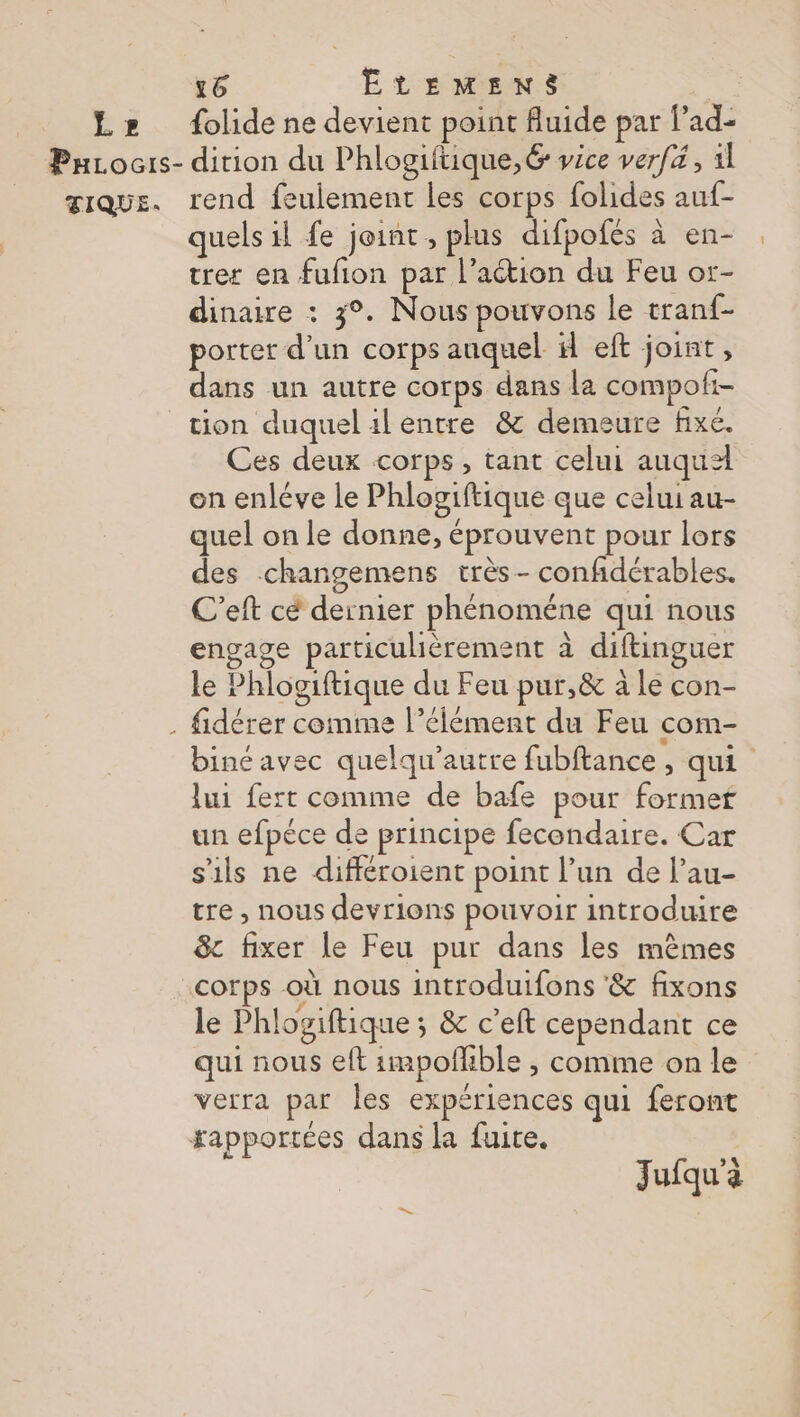 Lz» folide ne devient point fluide par lad- PuLocrs- dirion du Phlogiftique, 6 vice verfé, 1l æique. rend feulement les corps folides auf- quels il fe joint, plus difpofés à en- trer en fufion par l’action du Feu ot- dinaire : 3°. Nous pouvons le tranf- porter d’un corps auquel il eft joint, dans un autre corps dans la compoli- tion duquel 1l entre &amp; demeure fixe. Ces deux corps , tant celui auqua on enléve le Phlogiftique que celui au- quel on le donne, éprouvent pour lors des -changemens très- confidérables. C’eft cé dernier phénoméne qui nous engage particulièrement à diftinguer le Phlogiftique du Feu pur,&amp; à le con- . fidérer comme l’élément du Feu com- biné avec quelqu'autre fubftance , qui lui fert comme de bafe pour formet un efpéce de principe fecondaire. Car s'ils ne différoient point l’un de l’au- tre , nous devrions pouvoir introduire &amp; fixer le Feu pur dans les mêmes corps où nous introduifons &amp; fixons le Phlogiftique ; &amp; c’eft cependant ce qui nous eft impofhble , comme on le verra par les expériences qui feront rapportées dans la fuite. Jufqu'à