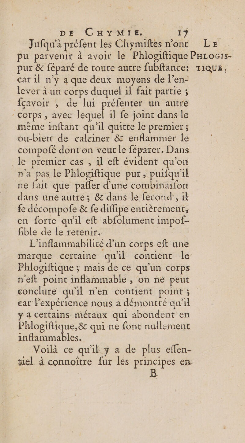 Jufqu’à préfent les Chymiftes n'ont LE pu parvenir à avoir le Phlogiftique PHrocis- pur &amp; féparé de toute autre fubftance: r1Qu5, car il n’y a que deux moyens de l’en- lever à un corps duquel 1l fait partie ; fçavoir , de lui préfenter un autre corps , avec lequel il fe joint dans le ëme inftant qu'il quitte le premier; ou-bien de calciner &amp; enflammer le compofé dont on veut le féparer. Dans le premier cas , 1l eft évident qu'on n'a pas le Phlogiftique pur , puifqu'il ne fait que pafler d’une combinaifon dans une autre; &amp; dans le fecond’, il fe décompofe &amp; fe diffipe entièrement, en forte qu'il eft abfolument impof- fible de le retenir. L'inflammabilité d’un corps eft une marque certaine quil contient le Phlogiftique ; mais de ce qu’un corps n'eft point inflammable , on ne peut conclure qu'il n'en contient point ; car l'expérience nous a démontre qu'il y a certains métaux qui abondent en Phlogiftique,&amp; qui ne font nullement inffammables. Voilà ce qu'il y a de plus efen- gel à connoitre fur les principes en.