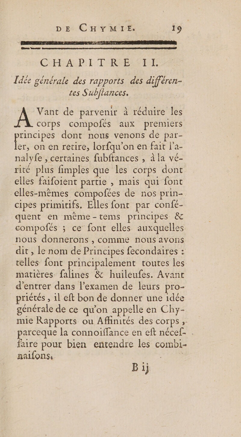 Idée générale des rapports des différen- tes Subflances. 4 Vant de parvenir à réduire les l'A corps compofés aux prenners principes dont nous venons de par- es on en retire, lorfqu’on en fait l’a- nalyfe , certaines fubftances , à la vé- rité plus fimples que les corps dont elles faifoient partie , mais qui font elles-mêmes compofées de nos prin- cipes primitifs. Elles font par confe- quent en même-tems principes &amp; compofés ; ce font elles auxquelles nous donnerons , comme nous avons dit , le nom de Principes fecondaires : celles font principalement toutes les matières. falines &amp; huileufes. Avant d'entrer dans l’examen de leurs pro- priétés , 1l eft bon de donner une idée générale de ce qu'on appelle en Chy- mie Rapports ou Affinités des corps ;: parceque la connoiffance en eft nécef- . faire pour bien entendre les combi- naifons. ÿ Bij