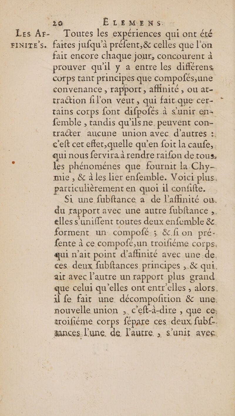 50 ÊLEMENS. Les Ar- Toutes les expériences qui ont été FINITE’s. faites jufqu'à préfent,&amp; celles que l’on fait encore chaque jour, concourent à prouver qu'il y a entre les différens cotps tant principes que compofés;une convenance , rapport, affinité, ou at- traction filon veut, qui fait.que cer- tains corps font difpofés à s'unir en femble , tandis qu'ilsne. peuvent con- traéter aucune union avec d’autres :. c'eft cer eftet,quelle qu’en foit la caufe,. qui nous fervira à rendre raifon de tous. les phénoménes que fournit la Chy- mie , &amp; à les lier enfemble. Voici plus. particulièrement en quoi 1l confifte. _ Si une fubftance a de l’afhinité ou. du rapport avec une autre fubftance ,. elles s’uniffent toutes deux enfemble &amp; forment un compofé ; &amp;.fion pré. fente à ce compofé,un troifiéme corps. qui n'ait point d’afhinité avec une de. ces. deux fubftances principes ,.&amp; qui. ait avec l’autre un rapport plus grand que celui qu’elles ont entr'elles , alors. 1 fe fait une décompofñition &amp; une. nouvelle union ,. c’eft-à-dire , que ce: troifiéme corps fépare ces deux fubf.. æances l’une. de l’autre , s'unir avec