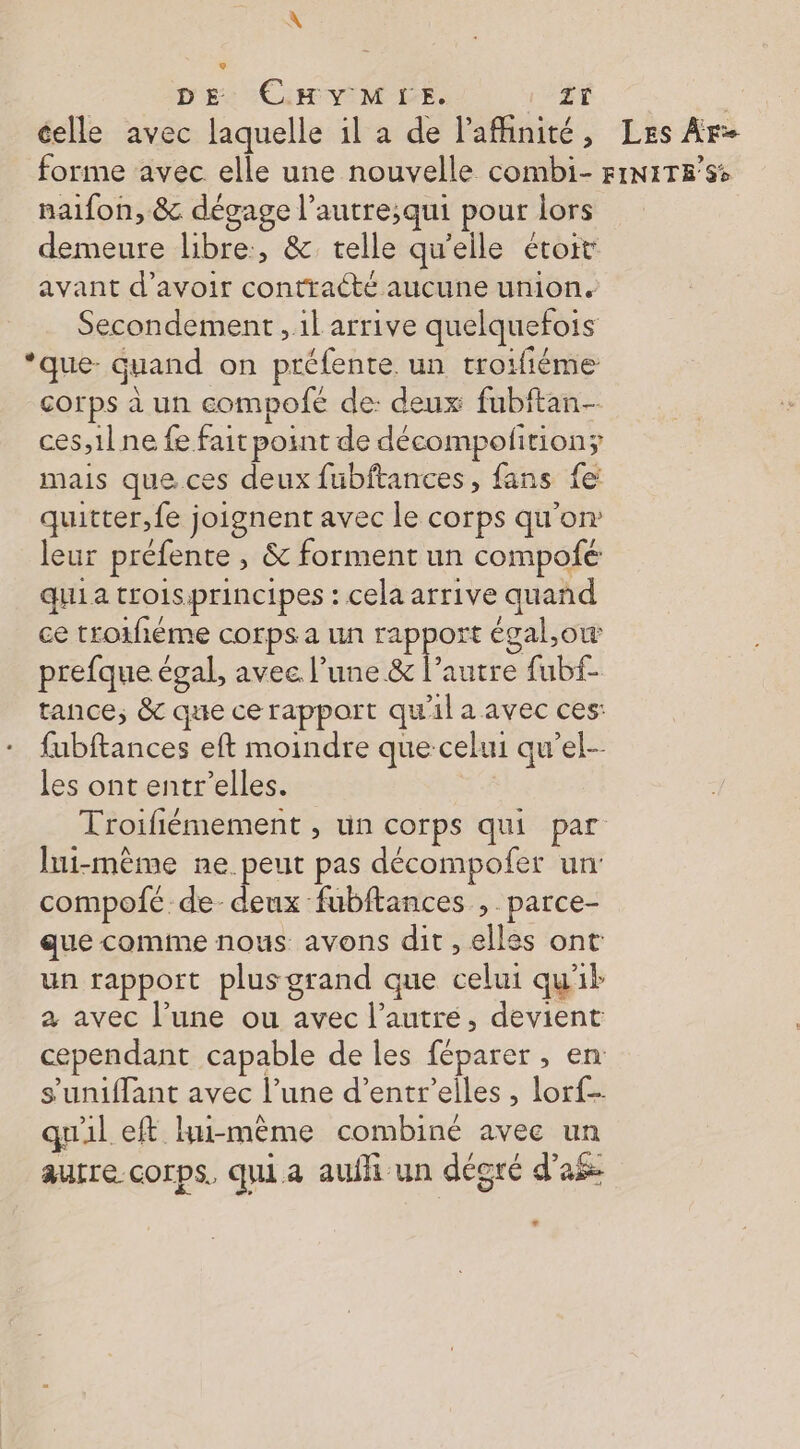 celle avec laquelle il a de l'afhinité, Les Ar- forme avec elle une nouvelle combi- FINITE’SS naifon, &amp; dégage l’autre;qui pour lors demeure libre, &amp; telle qu'elle étoit avant d’avoir contracté aucune union. Secondement , il arrive quelquefois ‘que. quand on préfente. un troifiéme corps à un compofeé de: deux fubftan- ces,1l ne fe fait point de décompoftion; mais que.ces deux fubftances, fans fe quitter, fe joignent avec le corps qu'on: leur préfente , &amp; forment un compofé qui a troisprincipes : cela arrive quand ce troifiéme corps a un rapport égal,ow prefque égal, avec l’une &amp; l’autre fubf- tance, &amp; que ce rapport qu'il a avec ces: fubftances eft moindre que celui qu’el-- les ont entr’elles. Troifiémement , un corps qui par lui-même ne. peut pas décompofer un compofe de deux fubftances ,. parce- que comme nous avons dit , elles ont un rapport plus grand que celui qu'il a avec l’une ou avec l’autré, devient cependant capable de les féparer , en s’uniffant avec l’une d’entr’elles , lorf- qu'il eft hu-mème combiné avec un aurre corps. qui a aufh un dégré d’'a$ LA