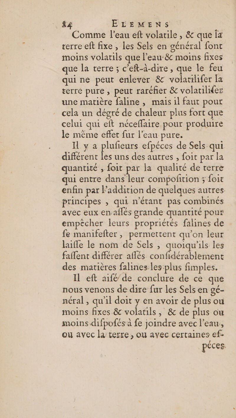£4 ELEMENS Comme l’eau eft volarile , &amp; que Îa terre eft fixe , les Sels en général font moins volatils que l’eau: moins fixes que la terre ; c’eft-à-dire , que le feu qui ne peut enlever &amp; volacilifer la terre pure , peut raréfer &amp; volarilifer une matière faline , mais il faut pour cela un dégré de chaleur plus fort que celui qui eft néceflaire pour produire le mème effet fur l’eau pure. IL y a plufieurs efpéces de Sels qui différent les uns des autres , foit par la quantité , foit par la qualité de verre qui entre dans leur compofition ; foit enfin par laddition de quelques autres: principes , qui n'étant pas combinés avec eux en-aflés grande quantité pour empêcher leurs propriétés falines de fe manifefter, permettent qu’on leur laifle le nom de Sels ,; quoiqu'ils les faflent différer aflés confidérablement des matières falines les plus fimples. Il eft aifé de conclure de ce que nous venons de dire fur les Sels en gé- néral , qu'il doit y en avoir de plus ou moins fixes &amp; volatils ,; &amp; de plus ou moins.difpofés à fe joindre avec l’eau, ou avec la terre, ou avec certaines ef- pèces.