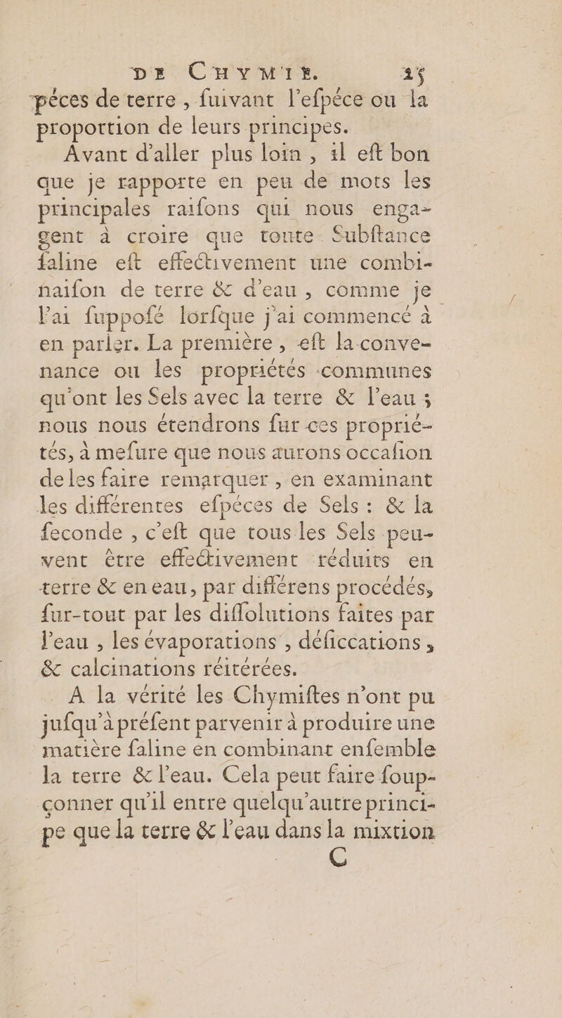 pèces de terre , fuivant l’efpéce ou la proportion de leurs principes. Avant d'aller plus loin , 11 eft bon que je rapporte en peu de mots les principales raifons qui nous enga- gent à croire que toute. Subftance faline eft effectivement une combi- haifon de terre &amp; d'eau , comme je lai fuppofé lorfque j'ai commence à en parler. La première , eft la conve- nance ou les propriétés communes qu'ont les Sels avec la terre &amp; l’eau ; nous nous étendrons fur ces proprié- tés, à mefure que nous aurons occafion deles faire remarquer , en examinant les différentes efpéces de Sels: &amp; la feconde , c'eft que tous les Sels peu- vent être effectivement téduits en terre &amp; eneau, par diflérens procédés, fur-tout par les diflolutions faites par l’eau , les évaporations , déficcations, &amp; calcinations réitérées. _ À la vérité les Chymiftes n’ont pu jufqu'a préfent parvenir à produire une matière faline en combinant enfemble la terre &amp; l’eau. Cela peut faire foup- çonner qu'il entre quelqu’autre princi- pe que la terre &amp; l'eau dans la mixtion C