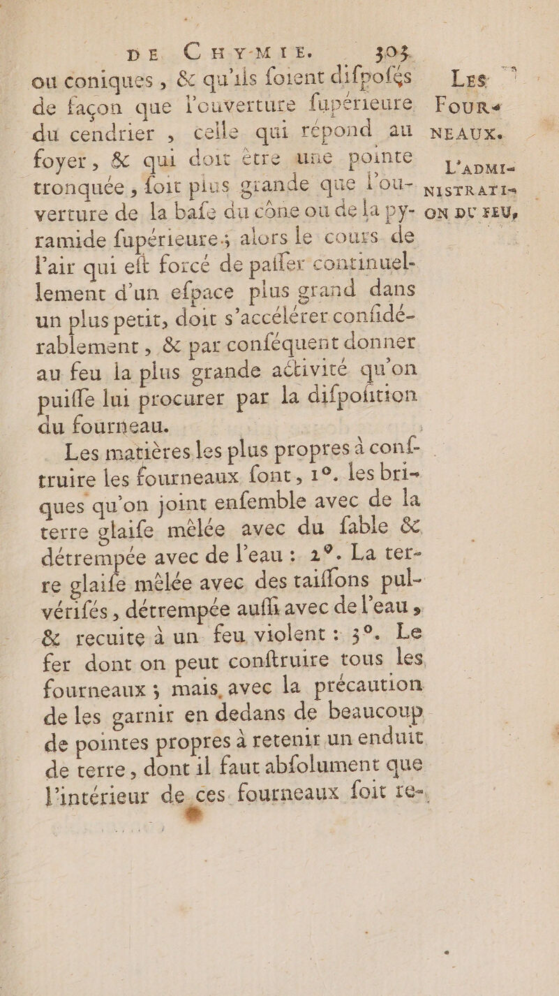 DE: -C H:Y-MIE. 30% du cendrier , celle qui répond au foyer, &amp; qui doit ètre une pointe tronquée , oit plus grande que l’ou- verture de la bafe du cône ou de la py- ramide fupérieures alors Le cours de l'air qui elt forcé de paller continuel- lement d’un efpace plus grand dans un plus petit, doit s’accélérer confidé- rablement, &amp; par conféquent donner au feu la plus grande activité qu’on puifle lui procurer par la difpoñtion du fourneau. Les Fours NEAUXS L’ADMI- NISTRATI= ON DL FEU, truire les fourneaux font, 1°. les bri- ques qu’on joint enfemble avec de la terre glaife mêlée avec du fable &amp; détrempée avec de l’eau : 2°. La ter- re glaife mêlée avec des taiflons pul- vérifés , détrempée aufh avec de l’eau» &amp; recuite à un feu violent : 3°. Le fourneaux ; mais, avec la précaution de les garnir en dedans de beaucoup de pointes propres À retenir un enduit de terre, dont il faut abfolument que