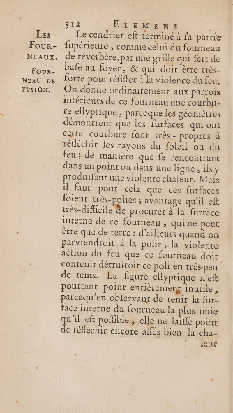 … Les Four- NEAUX. Four- NEAU DE FUSION. 312 ELEMENS Le cendrier eft terminé à fa partie fupérieure ; comme celui du fourneau de réverbère, par une grille qui fert de bafe au foyer, &amp; qui doit être très- forte pour réfifter à la violence du feu. On donne ordinairement aux parrois intérieurs de ce fourneau une courbu- re ellyprique , parceque les géométres démontrent que les furfaces qui ont cette courbure font très - propres à réfléchir les rayons du foleil ou du feu ; dé manière que fe rencontrant dans un point ou dans une ligne , ilsy produifent une violente chaleur. Mais il faut pour cela que ces furfaces {oient très-polies ; avantage qu'il eft très-dificile de procurer à la furface interne de ce fourneau > quine peut ètre que de terre : d’ailleurs quand on parviendroit à la polir , la violente action du feu que ce fourneau doit. contenir détruiroit ce poli en très-peu de tems. La figure ellyptique n'eft pourtant point entièremeng inutile , parcequ’en chfervant de tenir la fur- face interne du fourneau la plus unie qu'il eft poflible, elle ne lafle point de réfléchir encore aflés bien la cha- 1:
