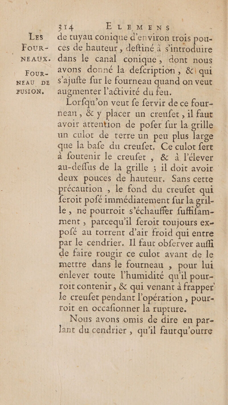 Four- NEAUX. Four- NEAU DE FUSION. 314 ËLEMENS de tuyau conique d'environ trois pou- ces de hauteur , deftiné à sintroduire dans le canal conique, dont nous avons donné la, defcription , &amp;!| qui s’ajufte fur Le fourneau quand on veut augmenter l’activité du feu. Lorfqu’on veut fe fervir de ce four- nean, &amp; y placer un creufet, il faut avoir attention de pofer fur la grille un culot de terre un peu plus large que la bafe du creufer. Ce culot fert à foutenir le creufet , &amp; à l’élever au-deffus de la grille ; il doit avoir deux pouces de hauteur, Sans cette précaution , le fond du creufet qui feroit pofé immédiatement fur la gril- le, ne pourroit s’échauffer fuffifam- ment, parcequ'il feroit toujours ex- pofé au torrent d’air froid qui entre par le cendrier. Il faut obferver aufi de faire rougir ce culot avant de le mettre dans le fourneau , pour lui enlever toute l'humidité qu'il pour- roit contenir , &amp; qui venant à frapper’ le creufet pendant l'opération , pour- roit en occafionner la rupture. Nous avons omis de dire en par- lant du cendrier , qu'il faurqu’ourre