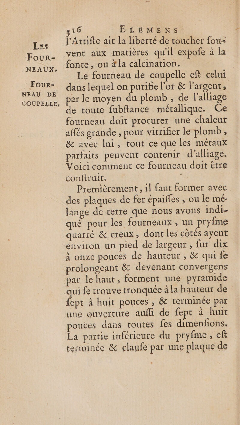Four- NEAUX:. Four- NEAU DE COUPELLE, 16 ÉLEMENS lArtifte ait la liberté de toucher foti< vent aux matières qu'il expofe à la fonte , ou à la calcination. Le fourneau de coupelle eft celui dans lequel on purifie l'or &amp; l'argent, par le moyen du plomb ; de l’alliage de toute fubftance métallique. Ce fourneau doit procurer une chaleur affés grande , pour vitrifier le plomb, &amp; avec lui, tout ce que les métaux parfaits peuvent contenir d’alliage. Voici comment ce fourneau doit être Premièrement , il faut former avec des plaques de fer épaifles , ou le mé- lange de terre que nous avons indi- qué pour les fourneaux , un pryfme quarse &amp; creux ; dont les côtés ayent environ un pied de largeur , fur dix à onze pouces de hauteur , &amp; qui fe prolongeant &amp; devenant convergens qui fe trouve tronquée à la hauteur de fept à huit pouces, &amp; terminée pat une ouverture aufli de fept à huit pouces dans toutes fes dimenfions. La partie inférieure du pryfme, eft rerminée &amp; claufe par une plaque de