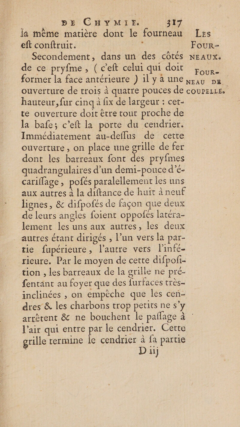 la même matière dont le fourneau Les eft conftruit. $ Four- Secondement, dans un des côtés NEAUX. de ce pryfme, ( c'eft celui qui doit L former la face antérieure ) 1l y à une ig »6 | ouverture de trois à quatre pouces de coureLLs. hauteur, fur cinq à fix de largeur : cet- te ouverture doit être tout proche de la bafe; c’eft la porte du cendrier. Immédiatement au-deflus de cette ouverture , on place une grille de fer dont les barreaux font des pryfmes quadrangulaires d’un demi-pouce d’é- cariflage, pofés paralellement les uns aux autres à la diftance de huït à neuf lignes, &amp; difpofés de façon que deux de leurs angles foient oppoñés latéra- lement les uns aux autres, les deux autres étant dirigés , l’un vers la par- tie fupérieure, l’autre vers linfe- rieure. Par le moyen de cette difpofi- tion , les barreaux de la grille ne pré- fentant au foyer que des furfaces très inclinées , on empèche que les cen- dres &amp; les charbons trop petits ne s’y arrérent &amp; ne bouchent le paflage à l’air qui entre par le cendrier. Cette grille termine le cendrier à fa partie Du