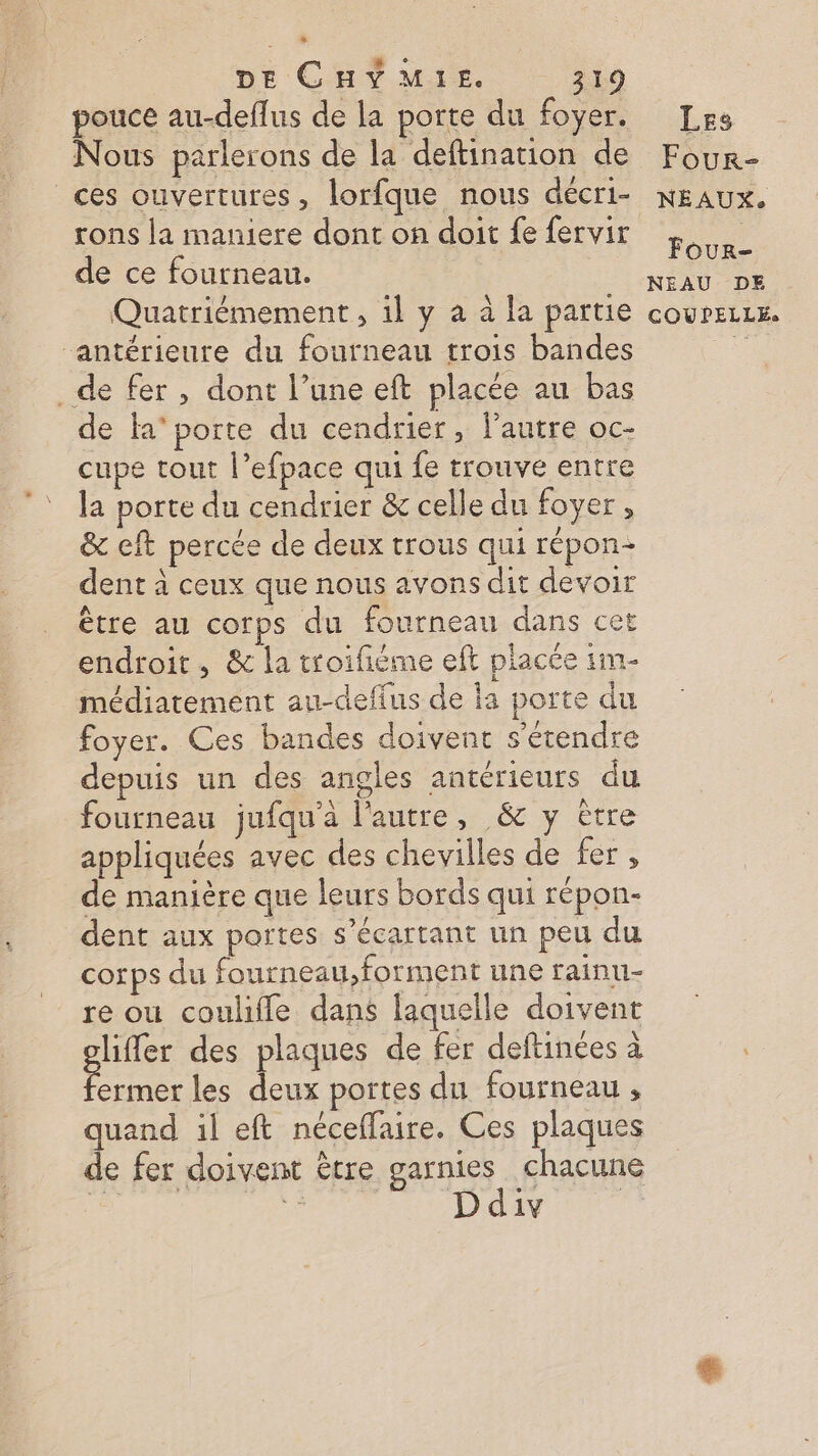 pouce au-deflus de la porte du foyer. Nous parlerons de la deftination de ces ouvertures, lorfque nous décri- rons la maniere dont on doit fe fervir de ce fourneau. “antérieure du fourneau trois bandes de fer, dont l’une eft placée au bas de la‘ porte du cendrier, l’autre oc- cupe tout l’efpace qui fe trouve entre la porte du cendrier &amp; celle du foyer , &amp; eft percée de deux trous qui répon- dent à ceux que nous avons dit devoir être au corps du fourneau dans cet endroit, &amp; la troifième eft placée 1m- médiatement au-defius de la porte du foyer. Ces bandes doivent s'étendre depuis un des angles antérieurs du fourneau jufqu’à l'autre, &amp; y ètre appliquées avec des chevilles de fer , de manière que leurs bords qui répon- dent aux portes s’écartant un peu du corps du fourneau,forment une rainn- re ou coulifle dans laquelle doivent lier des plaques de fer deftinées à ue les deux portes du fourneau , quand il eft néceffaire. Ces plaques de fer doivent être garnies chacune NES Ddiv | Les Four- NÉAUX,. Four- NEAU DE