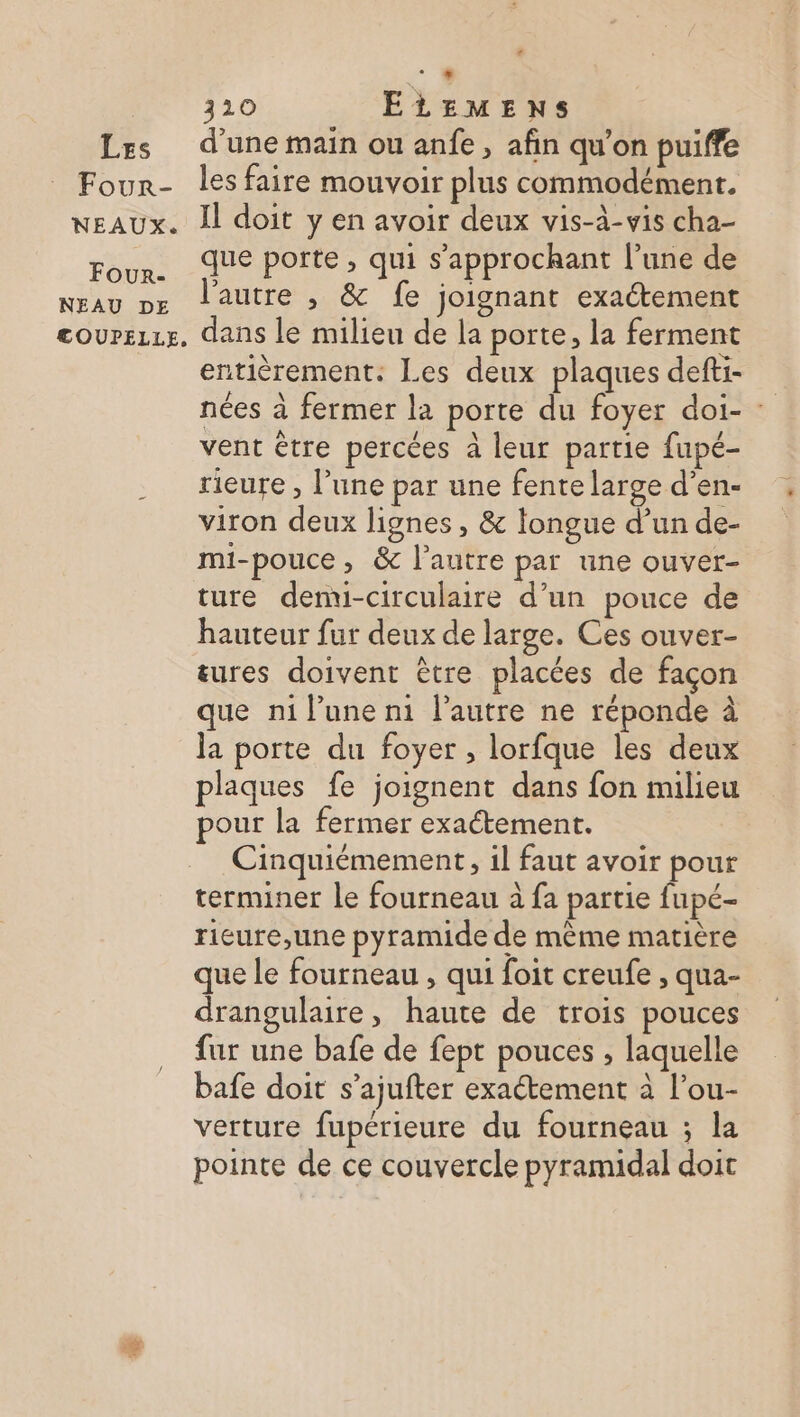 Four- NEAUX. Four- NEAU DE COUPELLE, < DE 320 ELEMENS les faire mouvoir plus commodément. Il doit y en avoir deux vis-à-vis cha- que porte, qui s’approckhant l’une de l’autre , &amp; fe joignant exaétement dans le milieu de la porte, la ferment entièrement. Les deux plaques defti- nées à fermer la porte du foyer doi- : vent être percées à leur partie fupé- rieure , l’une par une fente large d’en- viron deux lignes , &amp; longue d’un de- mi-pouce, &amp; l’autre par une ouver- ture denvui-circulaire d’un pouce de hauteur fur deux de large. Ces ouver- &amp;ures doivent être placées de façon que n1 l’une n1 l’autre ne réponde à la porte du foyer , lorfque les deux plaques fe joignent dans fon milieu pour la fermer exaétement. Cinquiémement, il faut avoir pour terminer le fourneau à fa partie fupé- rieure,une pyramide de même matière que le fourneau , qui foit creufe , qua- drangulaire, haute de trois pouces fur une bafe de fept pouces , laquelle bafe doit s’ajufter exaétement à l’ou- verture fupérieure du fourneau ; la pointe de ce couvercle pyramidal doit