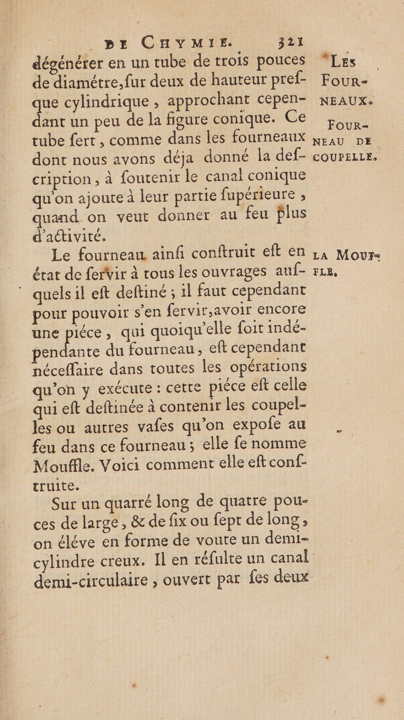 dégenérer en un tube de trois pouces de diamétre, fur deux de hauteur pref- que cylindrique , approchant cepen- dant un peu de la figure conique. Ce tube fert , comme dans les fourneaux dont nous avons déja donné la def- cription ; à {outenir le canal conique qu’on ajoute à leur partie fupérieure ; quand on veut donner au feu flus d'activité, | Le fourneau ainfi conftruit eft en état de ferVir à tous les ouvrages auf- quels il eft deftiné ; il faut cependant pour pouvoir s'en fervir.avoir encore une 2 ) qui quoiqu'elle foit indé- pendante du fourneau, eft cependant néceffaire dans toutes les opérations qu’on y exécute : Cette piéce eft celle qui eft deftinée à contenir les coupel- les ou autres vafes qu’on expofe au feu dans ce fourneau ; elle fe nomme Mouffle. Voici comment elle eft conf- truite. Sur un quarré long de quatre pou- ces de large , &amp; de fix ou fept de long ; on éléve en forme de voute un demi- Les Four: NEAUXe FOuUR- NEAU DE COUPELLE:, LA MoOur- FLE, demi-circulaire , ouvert par fes deux