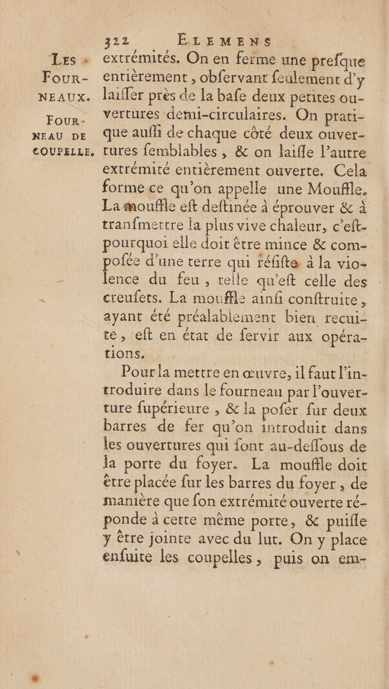 Les - Four- NEAUX. Four- NEAU DE COUPELLE, 322 . ÉLEMENS | extrémités. On en ferme une prefque entièrement , obfervant feulemenr d'y laiffer près de la bafe deux petites ou- vertures demi-circulaires. On prati- que aufh de chaque côté deux ouver- tures femblables , &amp; on life l’autre extrémité entièrement ouverte. Cela forme ce qu’on appelle une Moufile. La moufle eft deftinée à éprouver &amp; à tranfmettre la plus vive chaleur, c’eft- pourquoi elle doit être mince &amp; com- pofée d’une terre qui téfifte à la vio- lence du feu, telle qu'eft celle des creufets. La mouffle ainfi conftruite, ayant été préalablement bien recui- te, eft en état de fervir aux Opéra- tions. Pour la mettre en œuvre, il faut l’in- troduire dans le fourneau par l’ouver- ture fupérieure , &amp; la pofer fur deux barres de fer qu’on introduit dans les ouvertures qui font au-deffous de la porte du foyer. La mouffle doit être placée fur les barres du foyer , de manière que fon extrémité ouverte ré- ponde à cette même porte, &amp; puifle y Être jointe avec du lut. On y place enfuite les coupelles, puis on em-