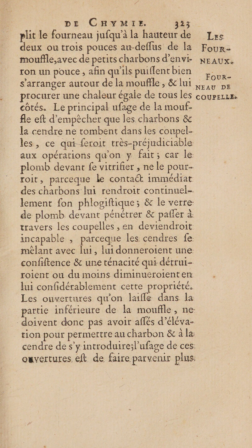 plit le fourneau jufqu’à la hauteur de deux ou trois pouces au-deflus de la mouffle,;avec de petits charbons d’envi- ron un pouce , afin qu'ils puiflent bien s'arranger autour de la mouffle , &amp; lui côtés. Le principal ufage de la mouf- fle eft d'empêcher que les charbons &amp; l2 cendre ne tombent dans les coupel- les, ce qui-feroit très-préjudiciable aux opérations qu'on y fait; car le plomb devant fe vitrifier , ne le pour- roit, parceque le contact immédiat des charbons lui rendroit continuel- lement fon phlogiftiques &amp; le verre: de plomb devant pénétrer &amp; pañler à travers les coupelles , en deviendroit incapable ; parceque les. cendres fe: mêlant avec lui, lui donneroient une: confiftence &amp; une ténacité qui détrui- roient ou du moins diminueroienten lui confidérablement cette propriété. Les ouvertures qu'on laifle dans la partie inférieure de la moufifle, ne: doivent donc pas avoir aflés d’éléva- tion pour permettre au charbon &amp; à la: cendre de s’y introduire;l’ufage de ces: ouvertures eft de faire parvenir plus, Less Four- NEAUX. Four- NEAU DE
