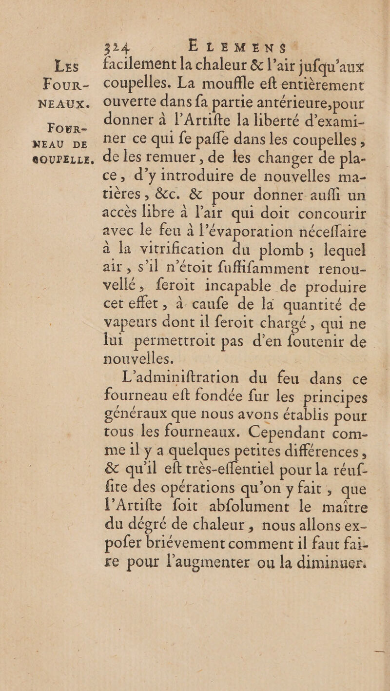 Four- NEAUX. Four- NEAU DE GOUPELLE, 324 ELEMENS. coupelles. La moufle eft entièrement ouverte dans fa partie antérieure;pour donner à l’Artifte la liberté d’exami- ner ce qui fe pafle dans les coupelles , de les remuer , de les changer de pla- ce, d’y introduire de nouvelles ma- tières , &amp;c. &amp; pour donner aufli un accès libre à l'air qui doit concourir avec le feu à l’évaporation néceflaire à la vitrification du plomb ; lequel air , s’il n’étoit fuflifamment renou- vellé, feroit incapable de produire cet effet, à caufe de la quantité de vapeurs dont 1l feroit chargé , qui ne jui permettroit pas d'en foutenir de nouvelles. L’adminiftration du feu dans ce fourneau eft fondée fur les principes généraux que nous avons établis pour tous les fourneaux. Cependant com- me 1l y a quelques petites différences, &amp; qu'il eft très-effentiel pour la réuf- fite des opérations qu’on y fait, que l’Artifte foit abfolument le maître du dégré de chaleur, nous allons ex- pofer briévement comment il faut fai- re pour l’'augmenter ou la diminuer.