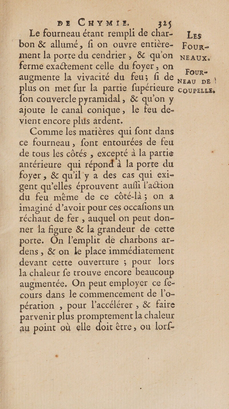 pz CHyYMre. _32$ _ Le fourneau étant rempli de char- bon &amp; allumé, fi on ouvre entière- ment la porte du cendrier, &amp; qu'on ferme exactement celle du foyer, on augmente la vivacité du feu; fi de plus on met fur la partie fupérieure fon couvercle pyramidal, &amp; qu'on y ajoute le canal conique, le feu de- vient encore plus ardent. Comme les matières qui font dans ce fourneau, font entourées de feu de tous les côtés , excepté à la partie antérieure qui répond à la porte du foyer, &amp; qu'il y a des cas qui exi- gent qu’elles éprouvent aufh l’aétion du feu mème de ce côté-li; on a imaginé d’avoir pour ces occafions un réchaut de fer , auquel on peut don- ner la figure &amp; la grandeur de cette porte. On l’emplit de charbons ar- dens , &amp; on Le place immédiatement devant cette ouverture ; pour lors la chaleur fe trouve encore beaucoup augmentée, On peut employer ce fe- cours dans le commencement de l’o- pération , pour l’accélérer , &amp; faire parv enir plus promptement la chaleur au point où elle doit ètre, ou lorf- Les Four- NEAUX. Four- NEAU DE |