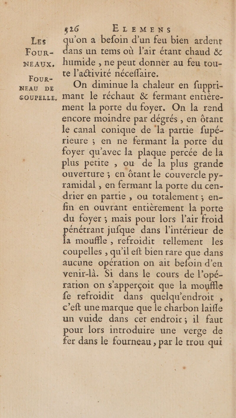 Four- NEAUX. Four- NEAU DE 826 ELEMENS | dans un tems où l'air étant chaud &amp; humide , ne peut donner au feu tou- te l’activité néceflaire. On diminue la chaleur en fuppri- mant le réchaut &amp; fermant entière- ment la porte du foyer. On la rend encore moindre par dégrés , en ôtant le canal conique de ‘la partie fupé- rieure ; en ne fermant la porte du foyer qu'avec la plaque percée de la plus petite , ou de la plus grande ouverture ; en Otant le couvercle py- tamidal , en fermant la porte du cen- drier en partie , ou totalement ; en- fin en ouvrant entièrement la porte du foyer ; mais pour lors l’air froid pénétrant jufque dans l’intérieur de la mouffle , refroidit tellement les coupelles , qu'il eft bien rare que dans aucune opération on ait befoin d’en venir-là. Si dans le cours de l’opé- ration on s'apperçoit que la mouffle fe refroidit dans quelqu’endroit , c'eft une marque que le charbon laifle un vuide dans cer endroic; il faut pour lors introduire une verge de fer dans le fourneau , par Le trou qui