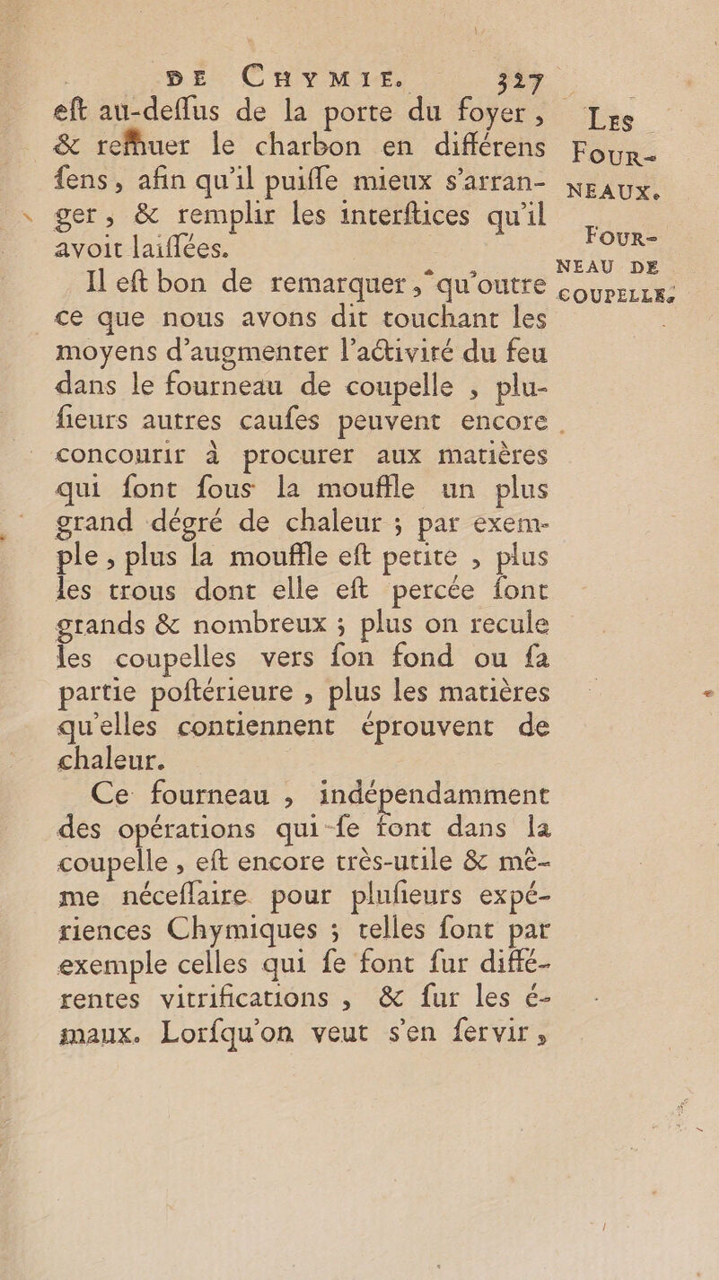eft au-deflus de la porte du foyer, &amp; refhuer le charbon en différens Four- ger, &amp; remplir les interftices qu'il avoit laiflées. ce que nous avons dit touchant les moyens d'augmenter l’aciviré du feu dans le fourneau de coupelle , plu- concourir à procurer aux matières qui font fous la moufile un plus grand dégré de chaleur ; par exerm- ple , plus la mouffle eft petite , plus les trous dont elle eft percée font grands &amp; nombreux ; plus on recule les coupelles vers fon fond ou fa partie poftérieure , plus les matières qu'elles contiennent éprouvent de chaleur. Ce fourneau ; indépendamment des opérations qui-fe he dans Îa coupelle , eft encore très-utile &amp; mê- me néceflaire pour plufieurs expé- riences Chymiques ; elles font par exemple celles qui fe font fur diffé- rentes vitrifications , &amp; fur les é- maux. Lorfqu'on veut s'en fervir, Four- EAU DE