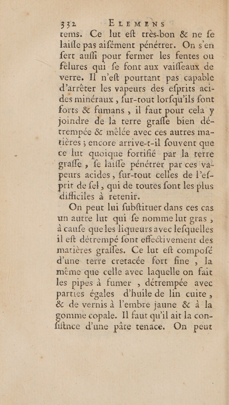 3372 ELEMENS tems. Ce lut eft trèsbon &amp; ne fe lufle pas aifément pénétrer. On s'en fert auffi pour fermer les fentes ou félures qui fe font aux vaifleaux de verre, II n'eft pourtant pas capable d'arrêter les vapeurs des efprits aci- des minéraux , fur-rout lorfqu’ils font forts &amp; famans , il faut pour cela y joindre de la terre grafle bien dé- trempée &amp; mélce avec ces autres ma- tières ; encore arrive-t-1l fouvent que ce lut quoique fortifié par la terre grafle , fe laifle pénétrèr par ces va peurs acides, fur-tout celles de l’ef- prit de {eF, qui de routes font les plus difficiles à retenifi. On peut lui fubftituer dans ces cas un autre lut qui fe nomme lut gras , à caufe queles liqueurs avec lefquelles il eft détrempé font effeétivement des matières gralles. Ce luc eft compofé d'une terre cretacée fort fine , la mème que celle avec laquelle on fait les pipes à fumer , détrempée avec parties égales d’huile de lin cuite, &amp; de vernis à l’embre jaune &amp; à la gomme copale. Il faut qu’il ait la con- fifnte d'une paie tenace, On peut