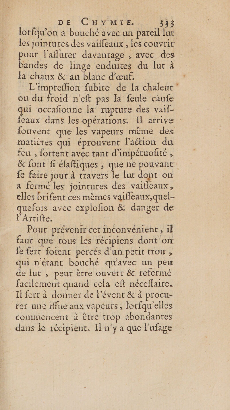 lorfqu'on à bouché avec un pareil luc les jointures des vaiffeaux , les couvrir pour l’aflurer davantage , avec des bandes de linge enduites du lut à la chaux &amp; au blanc d'œuf, L’impteflion fubite de !a chaleur ou du Éd n'eft pas fa feule caufe qui occafñionne la rupture des vaif- feaux dans les opérations. IL arrive : fouvent que les vapeurs mème des matières qui éprouvent l’aétion du feu , fortent avec tant d’impétuofité , &amp; font fi élaftiques , que ne pouvant fe faire jour à travers le lur dont on a fermé les jointures des vaifleaux , elles brifent ces mèmes vaifleaux,quel- _quefois avec explofion &amp; danger de FArtifte, Pour prévenir cet inconvénient , 1l faut que tous les récipiens dont on {e fert fotent percés d'un petit trou , qui n'étant bouché qu'avec un peu de lur , peut ètre ouvert &amp; refermé facilement quand cela eft néceflaire. Il fert à donner de l’évenr &amp; à procu- rer une iffue aux vapeurs, lorfqu'elles commencent à être trop abondantes dans le récipient. Il n'y a que l’ufage