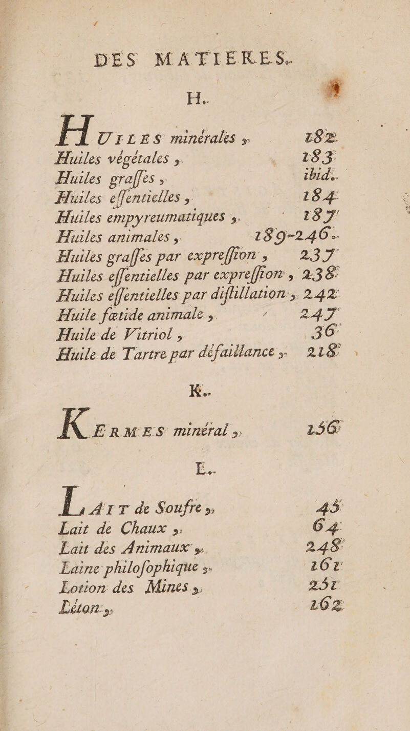 # H.. H UILES minérales » cs > Huiles végétales , 283 Huiles graffes , ibid. Huiles effentielles , 184 Huiles empyreumatiques ;. * 187 Huiles animales , 189-246: Huiles graffes par expreffion , 237 Huile fatide animale , Huile de Virriol, K ERMES minéral» L4r T de Soufre »; Lait de Chaux »: Lait des Animaux » Laine philofophique :. Eotion des Mines » Léron:s 242: 247