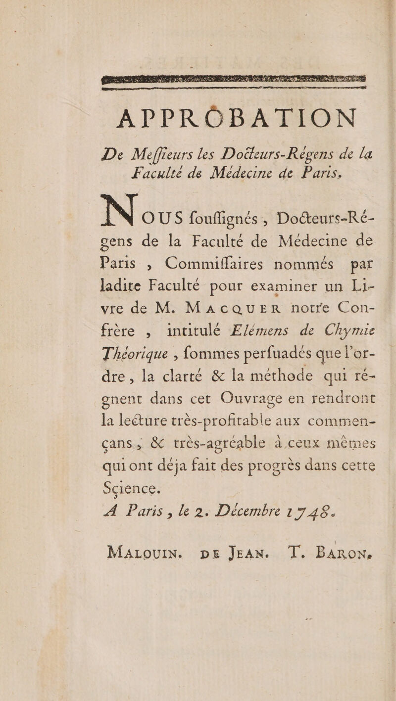 N Gus fouflignés , Docteurs-Ré- gens de la Faculté de Médecine de Paris , Commiflaires nommés par ladite Faculté pour examiner un Li- vre de M. MAcQUER notre Con- frère , intitulé El/émens de Chymie Théorique , fommes perfuades que l'or- dre , la clarté &amp; la méthode qui re- gnent dans cet Ouvrage en rendront la leéture très-profitable aux commen- çans,; &amp; très-agréable à ceux mêmes qui ont déja fait des progrès dans cette Sçience. A Paris , le 2. Décembre 1748. MaLouiIn. pe JEAN. T,. BARON,