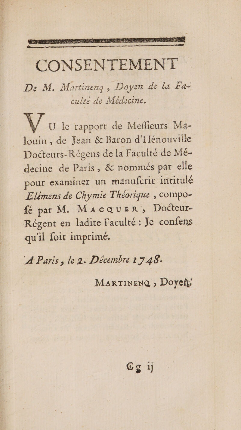 culié de Medecine. ÿ U le rapport de Meffieurs Ma- louin , de Jean &amp; Baron d'Hénouville Docteurs-Régens de la Faculté de Mé- decine de Paris, &amp; nommés par elle pour examiner un mänufcrit intitulé Elémens de Chymie Théorique , compo- fé par M. MAGQUER Docteur- Régent en ladite Faculté : Je confens qu'il foit imprimé, À Paris, le 2. Décembre 1748. MARTINENQ » Doye; Gg 1;